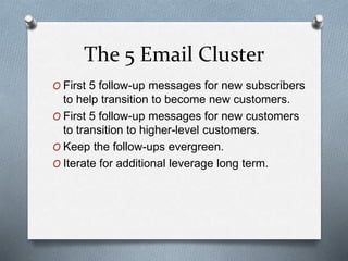 The 5 Email Cluster
O First 5 follow-up messages for new subscribers
to help transition to become new customers.
O First 5 follow-up messages for new customers
to transition to higher-level customers.
O Keep the follow-ups evergreen.
O Iterate for additional leverage long term.
 