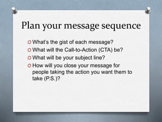 Plan your message sequence
O What’s the gist of each message?
O What will the Call-to-Action (CTA) be?
O What will be your subject line?
O How will you close your message for
people taking the action you want them to
take (P.S.)?
 