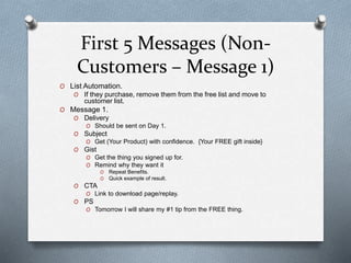 First 5 Messages (Non-
Customers – Message 1)
O List Automation.
O If they purchase, remove them from the free list and move to
customer list.
O Message 1.
O Delivery
O Should be sent on Day 1.
O Subject
O Get (Your Product) with confidence. {Your FREE gift inside}
O Gist
O Get the thing you signed up for.
O Remind why they want it
O Repeat Benefits.
O Quick example of result.
O CTA
O Link to download page/replay.
O PS
O Tomorrow I will share my #1 tip from the FREE thing.
 
