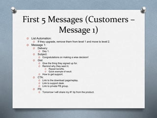 First 5 Messages (Customers –
Message 1)
O List Automation:
O If they upgrade, remove them from level 1 and move to level 2.
O Message 1:
O Delivery:
O Day 1.
O Subject:
O Congratulations on making a wise decision!
O Gist:
O Give the thing they signed up for.
O Remind why they want it.
O Repeat benefits.
O Quick example of result.
O How to get support.
O CTA:
O Link to the download page/replay.
O Link to support desk.
O Link to private FB group.
O PS:
O Tomorrow I will share my #1 tip from the product.
 
