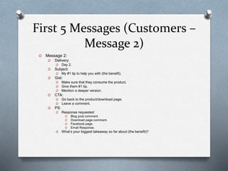 First 5 Messages (Customers –
Message 2)
O Message 2:
O Delivery:
O Day 2.
O Subject:
O My #1 tip to help you with (the benefit).
O Gist:
O Make sure that they consume the product.
O Give them #1 tip.
O Mention a deeper version.
O CTA:
O Go back to the product/download page.
O Leave a comment.
O PS:
O Response requested:
O Blog post comment.
O Download page comment.
O Facebook page.
O Email Response.
O What’s your biggest takeaway so far about (the benefit)?
 