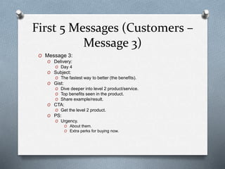 First 5 Messages (Customers –
Message 3)
O Message 3:
O Delivery:
O Day 4
O Subject:
O The fastest way to better (the benefits).
O Gist:
O Dive deeper into level 2 product/service.
O Top benefits seen in the product.
O Share example/result.
O CTA:
O Get the level 2 product.
O PS:
O Urgency.
O About them.
O Extra perks for buying now.
 