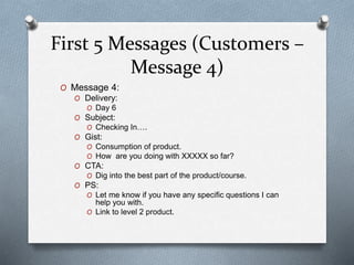 First 5 Messages (Customers –
Message 4)
O Message 4:
O Delivery:
O Day 6
O Subject:
O Checking In….
O Gist:
O Consumption of product.
O How are you doing with XXXXX so far?
O CTA:
O Dig into the best part of the product/course.
O PS:
O Let me know if you have any specific questions I can
help you with.
O Link to level 2 product.
 
