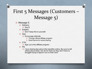 First 5 Messages (Customers –
Message 5)
O Message 5:
O Delivery:
O Day 8.
O Subject:
O Don’t keep this to yourself.
O Gist:
O Encourage referrals.
O Through official affiliate program.
O Good karma for social sharing.
O CTA:
O Sign up to the affiliate program.
O PS:
O I love sharing tips about (the benefits) online. Be sure to tell
others about what I can do for them so they don’t have to
struggle trying to figure it out on their own!
 
