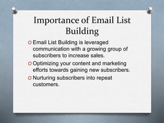 Importance of Email List
Building
O Email List Building is leveraged
communication with a growing group of
subscribers to increase sales.
O Optimizing your content and marketing
efforts towards gaining new subscribers.
O Nurturing subscribers into repeat
customers.
 