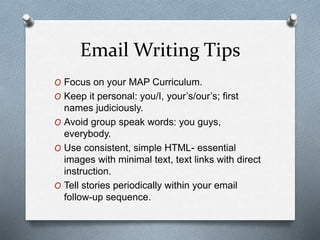 Email Writing Tips
O Focus on your MAP Curriculum.
O Keep it personal: you/I, your’s/our’s; first
names judiciously.
O Avoid group speak words: you guys,
everybody.
O Use consistent, simple HTML- essential
images with minimal text, text links with direct
instruction.
O Tell stories periodically within your email
follow-up sequence.
 