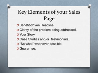 Key Elements of your Sales
Page
O Benefit-driven Headline.
O Clarity of the problem being addressed.
O Your Story.
O Case Studies and/or testimonials.
O “So what” whenever possible.
O Guarantee.
 