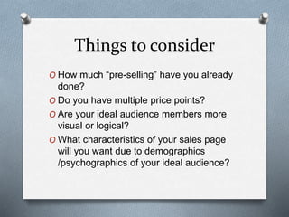 Things to consider
O How much “pre-selling” have you already
done?
O Do you have multiple price points?
O Are your ideal audience members more
visual or logical?
O What characteristics of your sales page
will you want due to demographics
/psychographics of your ideal audience?
 