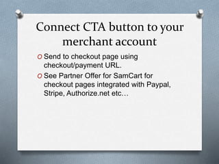Connect CTA button to your
merchant account
O Send to checkout page using
checkout/payment URL.
O See Partner Offer for SamCart for
checkout pages integrated with Paypal,
Stripe, Authorize.net etc…
 