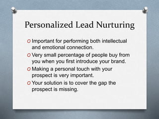 Personalized Lead Nurturing
O Important for performing both intellectual
and emotional connection.
O Very small percentage of people buy from
you when you first introduce your brand.
O Making a personal touch with your
prospect is very important.
O Your solution is to cover the gap the
prospect is missing.
 
