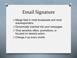 Email Signature
O Merge field in most broadcasts and most
autoresponders.
O Dynamically inserted into your messages.
O Time sensitive offers, promotions, or
focused on desired action.
O Change it up every month.
 