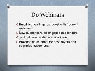 Do Webinars
O Email list health gets a boost with frequent
webinars.
O New subscribers, re-engaged subscribers.
O Test out new product/service ideas.
O Provides sales boost for new buyers and
upgraded customers.
 