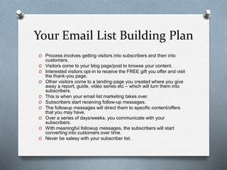 Your Email List Building Plan
O Process involves getting visitors into subscribers and then into
customers.
O Visitors come to your blog page/post to browse your content.
O Interested visitors opt-in to receive the FREE gift you offer and visit
the thank-you page.
O Other visitors come to a landing-page you created where you give
away a report, guide, video series etc – which will turn them into
subscribers.
O This is when your email list marketing takes over.
O Subscribers start receiving follow-up messages.
O The followup messages will direct them to specific content/offers
that you may have.
O Over a series of days/weeks, you communicate with your
subscribers.
O With meaningful followup messages, the subscribers will start
converting into customers over time.
O Never be salesy with your subscriber list.
 