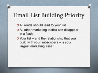Email List Building Priority
O All roads should lead to your list.
O All other marketing tactics can disappear
in a flash!
O Your list – and the relationship that you
build with your subscribers – is your
largest marketing asset!
 