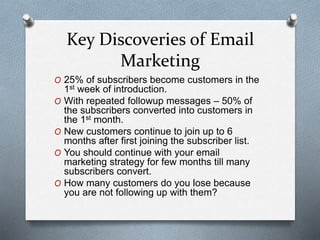 Key Discoveries of Email
Marketing
O 25% of subscribers become customers in the
1st week of introduction.
O With repeated followup messages – 50% of
the subscribers converted into customers in
the 1st month.
O New customers continue to join up to 6
months after first joining the subscriber list.
O You should continue with your email
marketing strategy for few months till many
subscribers convert.
O How many customers do you lose because
you are not following up with them?
 