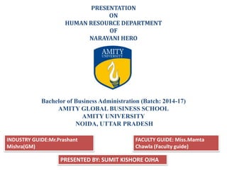PRESENTATION
ON
HUMAN RESOURCE DEPARTMENT
OF
NARAYANI HERO
Bachelor of Business Administration (Batch: 2014-17)
AMITY GLOBAL BUSINESS SCHOOL
AMITY UNIVERSITY
NOIDA, UTTAR PRADESH
PRESENTED BY: SUMIT KISHORE OJHA
INDUSTRY GUIDE:Mr.Prashant
Mishra(GM)
FACULTY GUIDE: Miss.Mamta
Chawla (Faculty guide)
 