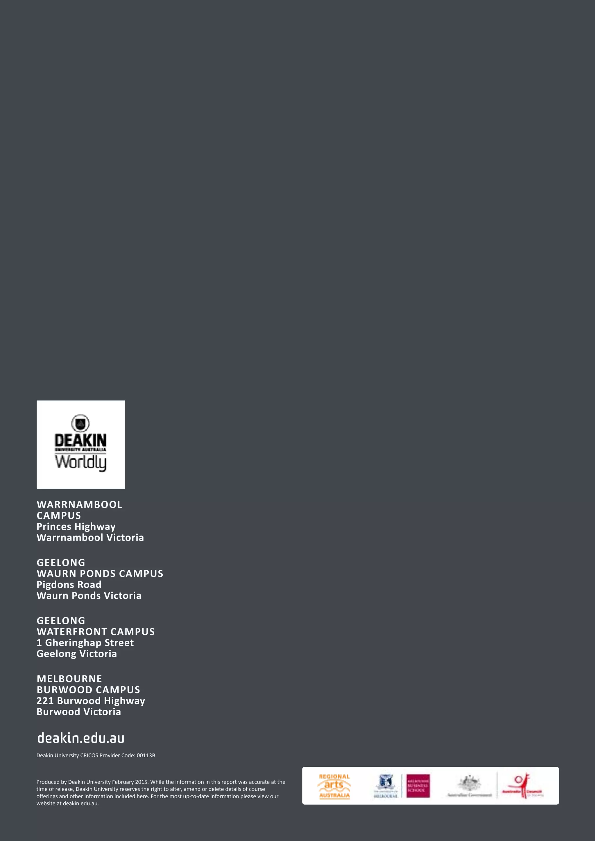 WARRNAMBOOL
CAMPUS
Princes Highway
Warrnambool Victoria
GEELONG
WAURN PONDS CAMPUS
Pigdons Road
Waurn Ponds Victoria
GEELONG
WATERFRONT CAMPUS
1 Gheringhap Street
Geelong Victoria
MELBOURNE
BURWOOD CAMPUS
221 Burwood Highway
Burwood Victoria
deakin.edu.au
Produced by Deakin University February 2015. While the information in this report was accurate at the
time of release, Deakin University reserves the right to alter, amend or delete details of course
offerings and other information included here. For the most up-to-date information please view our
website at deakin.edu.au.
Deakin University CRICOS Provider Code: 00113B
 