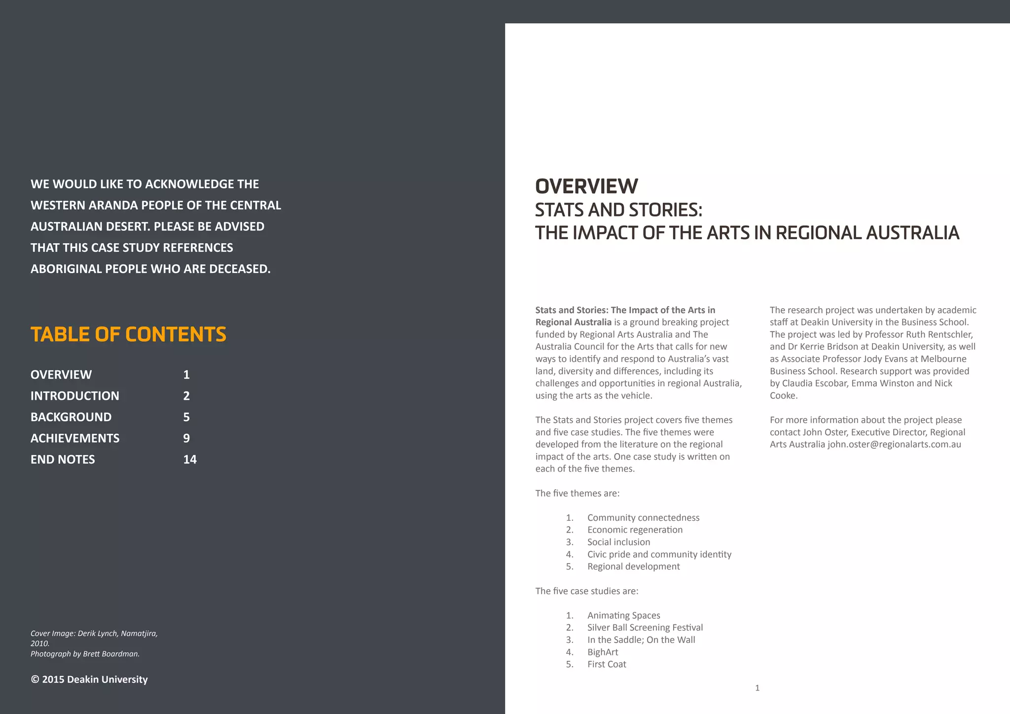 Cover Image: Derik Lynch, Namatjira,
2010.
Photograph by Brett Boardman.
© 2015 Deakin University
TABLE OF CONTENTS
OVERVIEW			1
INTRODUCTION 		 2
BACKGROUND			5
ACHIEVEMENTS			9
END NOTES			14	
OVERVIEW
STATS AND STORIES:
THE IMPACT OF THE ARTS IN REGIONAL AUSTRALIA
Stats and Stories: The Impact of the Arts in
Regional Australia is a ground breaking project
funded by Regional Arts Australia and The
Australia Council for the Arts that calls for new
ways to identify and respond to Australia’s vast
land, diversity and differences, including its
challenges and opportunities in regional Australia,
using the arts as the vehicle.
The Stats and Stories project covers five themes
and five case studies. The five themes were
developed from the literature on the regional
impact of the arts. One case study is written on
each of the five themes.
The five themes are:
1. Community connectedness
2. Economic regeneration
3. Social inclusion
4. Civic pride and community identity
5. Regional development
The five case studies are:
1. Animating Spaces
2. Silver Ball Screening Festival
3. In the Saddle; On the Wall
4. BighArt
5. First Coat
The research project was undertaken by academic
staff at Deakin University in the Business School.
The project was led by Professor Ruth Rentschler,
and Dr Kerrie Bridson at Deakin University, as well
as Associate Professor Jody Evans at Melbourne
Business School. Research support was provided
by Claudia Escobar, Emma Winston and Nick
Cooke.
For more information about the project please
contact John Oster, Executive Director, Regional
Arts Australia john.oster@regionalarts.com.au
1
WE WOULD LIKE TO ACKNOWLEDGE THE
WESTERN ARANDA PEOPLE OF THE CENTRAL
AUSTRALIAN DESERT. PLEASE BE ADVISED
THAT THIS CASE STUDY REFERENCES
ABORIGINAL PEOPLE WHO ARE DECEASED.
 