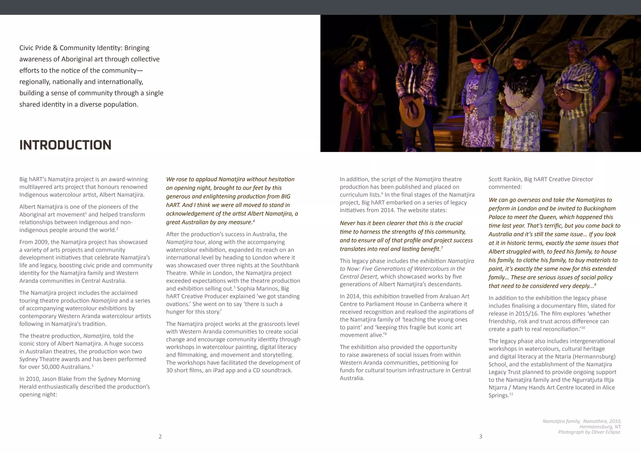 Big hART’s Namatjira project is an award-winning
multilayered arts project that honours renowned
Indigenous watercolour artist, Albert Namatjira.
Albert Namatjira is one of the pioneers of the
Aboriginal art movement1
and helped transform
relationships between indigenous and non-
indigenous people around the world.2
From 2009, the Namatjira project has showcased
a variety of arts projects and community
development initiatives that celebrate Namatjira’s
life and legacy, boosting civic pride and community
identity for the Namatjira family and Western
Aranda communities in Central Australia.
The Namatjira project includes the acclaimed
touring theatre production Namatjira and a series
of accompanying watercolour exhibitions by
contemporary Western Aranda watercolour artists
following in Namatjira’s tradition.
The theatre production, Namatjira, told the
iconic story of Albert Namatjira. A huge success
in Australian theatres, the production won two
Sydney Theatre awards and has been performed
for over 50,000 Australians.3
In 2010, Jason Blake from the Sydney Morning
Herald enthusiastically described the production’s
opening night:
Civic Pride & Community Identity: Bringing
awareness of Aboriginal art through collective
efforts to the notice of the community—
regionally, nationally and internationally,
building a sense of community through a single
shared identity in a diverse population.
INTRODUCTION
2 3
We rose to applaud Namatjira without hesitation
on opening night, brought to our feet by this
generous and enlightening production from BIG
hART. And I think we were all moved to stand in
acknowledgement of the artist Albert Namatjira, a
great Australian by any measure.4
After the production’s success in Australia, the
Namatjira tour, along with the accompanying
watercolour exhibition, expanded its reach on an
international level by heading to London where it
was showcased over three nights at the Southbank
Theatre. While in London, the Namatjira project
exceeded expectations with the theatre production
and exhibition selling out.5
Sophia Marinos, Big
hART Creative Producer explained ‘we got standing
ovations.’ She went on to say ‘there is such a
hunger for this story.’
The Namatjira project works at the grassroots level
with Western Aranda communities to create social
change and encourage community identity through
workshops in watercolour painting, digital literacy
and filmmaking, and movement and storytelling.
The workshops have facilitated the development of
30 short films, an iPad app and a CD soundtrack.
Namatjira family, Namathira, 2010,
Hermannsburg, NT.
Photograph by Oliver Eclipse.
In addition, the script of the Namatjira theatre
production has been published and placed on
curriculum lists.6
In the final stages of the Namatjira
project, Big hART embarked on a series of legacy
initiatives from 2014. The website states:
Never has it been clearer that this is the crucial
time to harness the strengths of this community,
and to ensure all of that profile and project success
translates into real and lasting benefit.7
This legacy phase includes the exhibition Namatjira
to Now: Five Generations of Watercolours in the
Central Desert, which showcased works by five
generations of Albert Namatjira’s descendants.
In 2014, this exhibition travelled from Araluan Art
Centre to Parliament House in Canberra where it
received recognition and realised the aspirations of
the Namatjira family of ‘teaching the young ones
to paint’ and ‘keeping this fragile but iconic art
movement alive.’8
The exhibition also provided the opportunity
to raise awareness of social issues from within
Western Aranda communities, petitioning for
funds for cultural tourism infrastructure in Central
Australia.
Scott Rankin, Big hART Creative Director
commented:
We can go overseas and take the Namatjiras to
perform in London and be invited to Buckingham
Palace to meet the Queen, which happened this
time last year. That’s terrific, but you come back to
Australia and it’s still the same issue… If you look
at it in historic terms, exactly the same issues that
Albert struggled with, to feed his family, to house
his family, to clothe his family, to buy materials to
paint, it’s exactly the same now for this extended
family… These are serious issues of social policy
that need to be considered very deeply...9
In addition to the exhibition the legacy phase
includes finalising a documentary film, slated for
release in 2015/16. The film explores ‘whether
friendship, risk and trust across difference can
create a path to real reconciliation.’10
The legacy phase also includes intergenerational
workshops in watercolours, cultural heritage
and digital literacy at the Ntaria (Hermannsburg)
School, and the establishment of the Namatjira
Legacy Trust planned to provide ongoing support
to the Namatjira family and the Ngurratjuta Iltja
Ntjarra / Many Hands Art Centre located in Alice
Springs.11
 