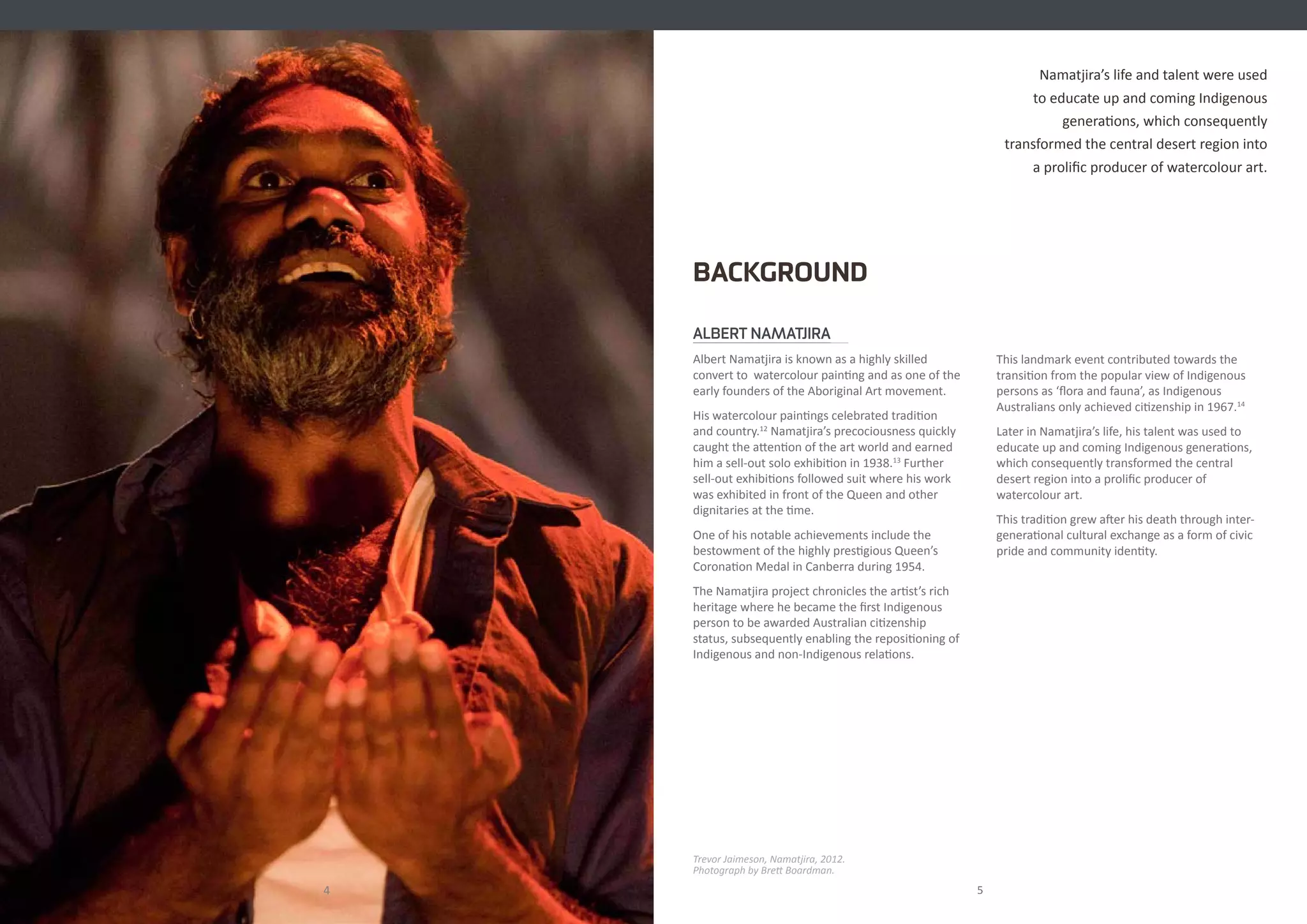ALBERT NAMATJIRA
Albert Namatjira is known as a highly skilled
convert to watercolour painting and as one of the
early founders of the Aboriginal Art movement.
His watercolour paintings celebrated tradition
and country.12
Namatjira’s precociousness quickly
caught the attention of the art world and earned
him a sell-out solo exhibition in 1938.13
Further
sell-out exhibitions followed suit where his work
was exhibited in front of the Queen and other
dignitaries at the time.
One of his notable achievements include the
bestowment of the highly prestigious Queen’s
Coronation Medal in Canberra during 1954.
The Namatjira project chronicles the artist’s rich
heritage where he became the first Indigenous
person to be awarded Australian citizenship
status, subsequently enabling the repositioning of
Indigenous and non-Indigenous relations.
BACKGROUND
4
Trevor Jaimeson, Namatjira, 2012.
Photograph by Brett Boardman.
5
Namatjira’s life and talent were used
to educate up and coming Indigenous
generations, which consequently
transformed the central desert region into
a prolific producer of watercolour art.
This landmark event contributed towards the
transition from the popular view of Indigenous
persons as ‘flora and fauna’, as Indigenous
Australians only achieved citizenship in 1967.14
Later in Namatjira’s life, his talent was used to
educate up and coming Indigenous generations,
which consequently transformed the central
desert region into a prolific producer of
watercolour art.
This tradition grew after his death through inter-
generational cultural exchange as a form of civic
pride and community identity.
 
