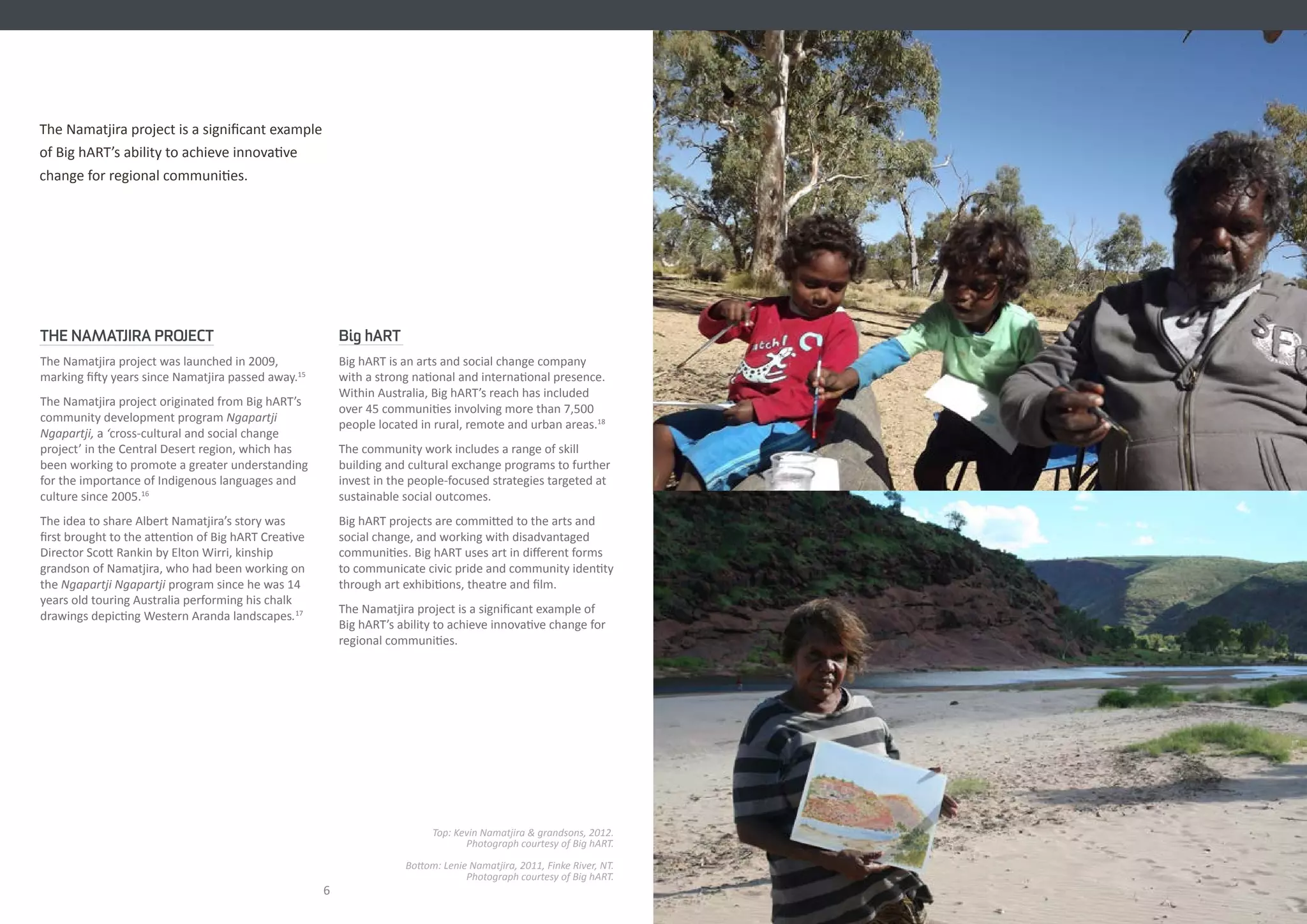 THE NAMATJIRA PROJECT
The Namatjira project was launched in 2009,
marking fifty years since Namatjira passed away.15
The Namatjira project originated from Big hART’s
community development program Ngapartji
Ngapartji, a ‘cross-cultural and social change
project’ in the Central Desert region, which has
been working to promote a greater understanding
for the importance of Indigenous languages and
culture since 2005.16
The idea to share Albert Namatjira’s story was
first brought to the attention of Big hART Creative
Director Scott Rankin by Elton Wirri, kinship
grandson of Namatjira, who had been working on
the Ngapartji Ngapartji program since he was 14
years old touring Australia performing his chalk
drawings depicting Western Aranda landscapes.17
Big hART
Big hART is an arts and social change company
with a strong national and international presence.
Within Australia, Big hART’s reach has included
over 45 communities involving more than 7,500
people located in rural, remote and urban areas.18
The community work includes a range of skill
building and cultural exchange programs to further
invest in the people-focused strategies targeted at
sustainable social outcomes.
Big hART projects are committed to the arts and
social change, and working with disadvantaged
communities. Big hART uses art in different forms
to communicate civic pride and community identity
through art exhibitions, theatre and film.
The Namatjira project is a significant example of
Big hART’s ability to achieve innovative change for
regional communities.
76
Top: Kevin Namatjira & grandsons, 2012.
Photograph courtesy of Big hART.
Bottom: Lenie Namatjira, 2011, Finke River, NT.
Photograph courtesy of Big hART.
The Namatjira project is a significant example
of Big hART’s ability to achieve innovative
change for regional communities.
 