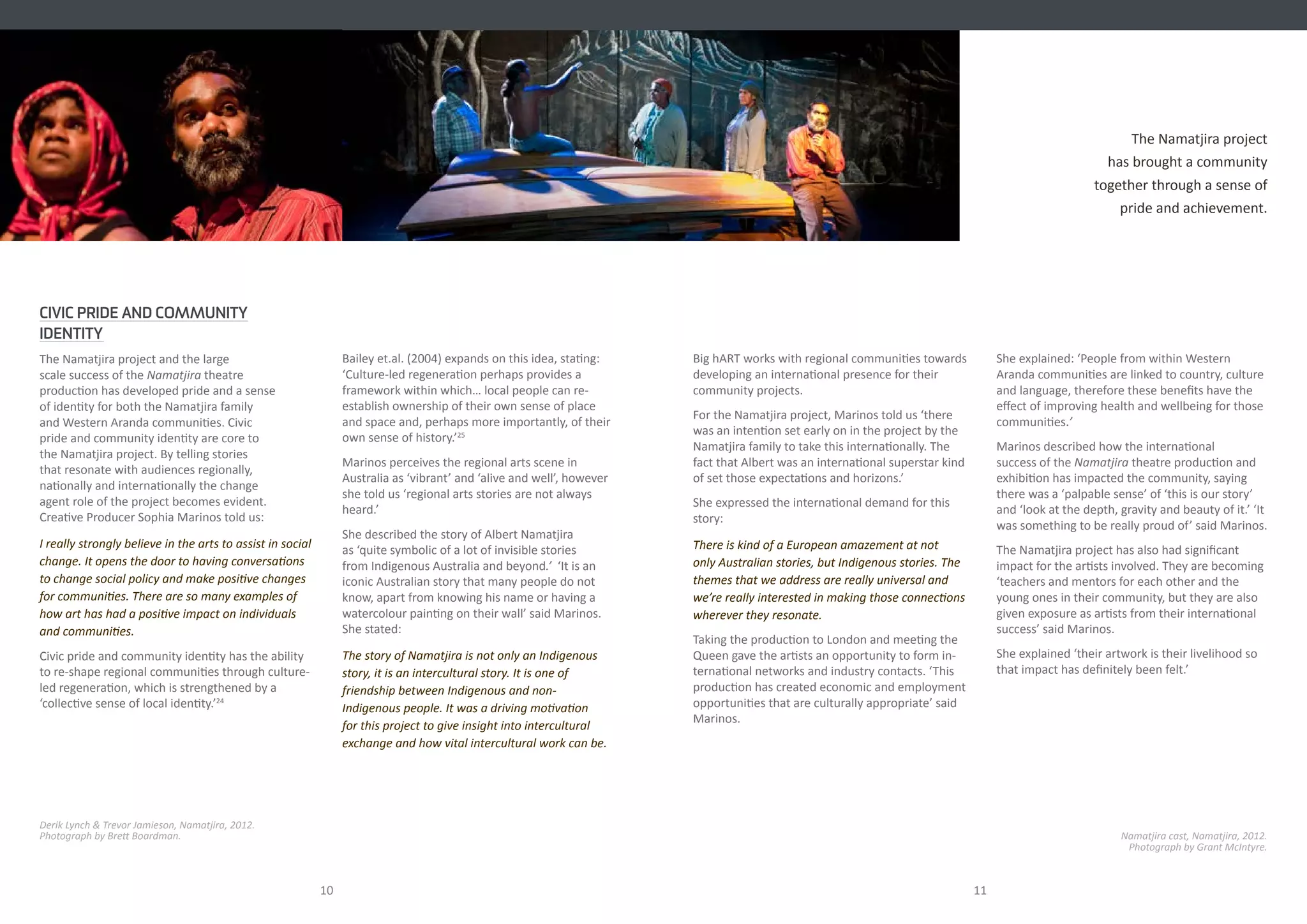 Bailey et.al. (2004) expands on this idea, stating:
‘Culture-led regeneration perhaps provides a
framework within which… local people can re-
establish ownership of their own sense of place
and space and, perhaps more importantly, of their
own sense of history.’25
Marinos perceives the regional arts scene in
Australia as ‘vibrant’ and ‘alive and well’, however
she told us ‘regional arts stories are not always
heard.’
She described the story of Albert Namatjira
as ‘quite symbolic of a lot of invisible stories
from Indigenous Australia and beyond.’ ‘It is an
iconic Australian story that many people do not
know, apart from knowing his name or having a
watercolour painting on their wall’ said Marinos.
She stated:
The story of Namatjira is not only an Indigenous
story, it is an intercultural story. It is one of
friendship between Indigenous and non-
Indigenous people. It was a driving motivation
for this project to give insight into intercultural
exchange and how vital intercultural work can be.
10 11
CIVIC PRIDE AND COMMUNITY
IDENTITY
The Namatjira project and the large
scale success of the Namatjira theatre
production has developed pride and a sense
of identity for both the Namatjira family
and Western Aranda communities. Civic
pride and community identity are core to
the Namatjira project. By telling stories
that resonate with audiences regionally,
nationally and internationally the change
agent role of the project becomes evident.
Creative Producer Sophia Marinos told us:
I really strongly believe in the arts to assist in social
change. It opens the door to having conversations
to change social policy and make positive changes
for communities. There are so many examples of
how art has had a positive impact on individuals
and communities.
Civic pride and community identity has the ability
to re-shape regional communities through culture-
led regeneration, which is strengthened by a
‘collective sense of local identity.’24
Derik Lynch & Trevor Jamieson, Namatjira, 2012.
Photograph by Brett Boardman.
The Namatjira project
has brought a community
together through a sense of
pride and achievement.
Big hART works with regional communities towards
developing an international presence for their
community projects.
For the Namatjira project, Marinos told us ‘there
was an intention set early on in the project by the
Namatjira family to take this internationally. The
fact that Albert was an international superstar kind
of set those expectations and horizons.’
She expressed the international demand for this
story:
There is kind of a European amazement at not
only Australian stories, but Indigenous stories. The
themes that we address are really universal and
we’re really interested in making those connections
wherever they resonate.
Taking the production to London and meeting the
Queen gave the artists an opportunity to form in-
ternational networks and industry contacts. ‘This
production has created economic and employment
opportunities that are culturally appropriate’ said
Marinos.
She explained: ‘People from within Western
Aranda communities are linked to country, culture
and language, therefore these benefits have the
effect of improving health and wellbeing for those
communities.’
Marinos described how the international
success of the Namatjira theatre production and
exhibition has impacted the community, saying
there was a ‘palpable sense’ of ‘this is our story’
and ‘look at the depth, gravity and beauty of it.’ ‘It
was something to be really proud of’ said Marinos.
The Namatjira project has also had significant
impact for the artists involved. They are becoming
‘teachers and mentors for each other and the
young ones in their community, but they are also
given exposure as artists from their international
success’ said Marinos.
She explained ‘their artwork is their livelihood so
that impact has definitely been felt.’
Namatjira cast, Namatjira, 2012.
Photograph by Grant McIntyre.
 