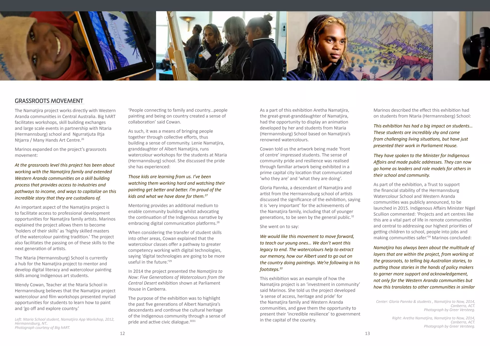 As a part of this exhibition Aretha Namatjira,
the great-great-granddaughter of Namatjira,
had the opportunity to display an animation
developed by her and students from Ntaria
(Hermannsburg) School based on Namatjira’s
renowned watercolours.
Cowan told us the artwork being made ‘front
of centre’ impressed students. The sense of
community pride and resilience was realised
through familiar artwork being exhibited in a
prime capital city location that communicated
‘who they are’ and ‘what they are doing’.
Gloria Pannka, a descendant of Namatjira and
artist from the Hermannsburg school of artists
discussed the significance of the exhibition, saying
it is ‘very important’ for the achievements of
the Namatjira family, including that of younger
generations, to be seen by the general public.32
She went on to say:
We would like this movement to move forward,
to teach our young ones… We don’t want this
legacy to end. The watercolours help to extract
our memory, how our Albert used to go out on
the country doing paintings. We’re following in his
footsteps.33
This exhibition was an example of how the
Namatjira project is an ‘investment in community’
said Marinos. She told us the project developed
‘a sense of access, heritage and pride’ for
the Namatjira family and Western Aranda
communities, and gave them the opportunity to
present their ‘incredible resilience’ to government
in the capital of the country.
GRASSROOTS MOVEMENT
The Namatjira project works directly with Western
Aranda communities in Central Australia. Big hART
facilitates workshops, skill building exchanges
and large scale events in partnership with Ntaria
(Hermannsburg) school and Ngurratjuta Iltja
Ntjarra / Many Hands Art Centre.26
Marinos expanded on the project’s grassroots
movement:
At the grassroots level this project has been about
working with the Namatjira family and extended
Western Aranda communities on a skill building
process that provides access to industries and
pathways to income, and ways to capitalize on this
incredible story that they are custodians of.
An important aspect of the Namatjira project is
to facilitate access to professional development
opportunities for Namatjira family artists. Marinos
explained the project allows them to become
‘holders of their skills’ as ‘highly skilled masters
of the watercolour painting tradition.’ The project
also facilitates the passing on of these skills to the
next generation of artists.
The Ntaria (Hermannsburg) School is currently
a hub for the Namatjira project to mentor and
develop digital literacy and watercolour painting
skills among Indigenous art students.
Wendy Cowan, Teacher at the Ntaria School in
Hermannsburg believes that the Namatjira project
watercolour and film workshops presented myriad
opportunities for students to learn how to paint
and ‘go off and explore country.’
‘People connecting to family and country...people
painting and being on country created a sense of
collaboration’ said Cowan.
As such, it was a means of bringing people
together through collective efforts, thus
building a sense of community. Lenie Namatjira,
granddaughter of Albert Namatjira, runs
watercolour workshops for the students at Ntaria
(Hermannsburg) school. She discussed the pride
she has experienced:
Those kids are learning from us. I’ve been
watching them working hard and watching their
painting get better and better. I’m proud of the
kids and what we have done for them.27
Mentoring provides an additional medium to
enable community building whilst advocating
the continuation of the Indigenous narrative by
embracing digital communication platforms.28
When considering the transfer of student skills
into other areas, Cowan explained that the
watercolour classes offer a pathway to greater
competency working with digital technologies,
saying ‘digital technologies are going to be more
useful in the future.’29
In 2014 the project presented the Namatjira to
Now: Five Generations of Watercolours from the
Central Desert exhibition shown at Parliament
House in Canberra. 
The purpose of the exhibition was to highlight
the past five generations of Albert Namatjira’s
descendants and continue the cultural heritage
of the Indigenous community through a sense of
pride and active civic dialogue.3031
12 13
Left: Ntaria School student, Namatjira App Workshop, 2012,
Hermannsburg, NT..
Photograph courtesy of Big hART.
Marinos described the effect this exhibition had
on students from Ntaria (Hermannsberg) School:
This exhibition has had a big impact on students…
These students are incredibly shy and come
from challenging living situations, but have just
presented their work in Parliament House.
They have spoken to the Minister for Indigenous
Affairs and made public addresses. They can now
go home as leaders and role models for others in
their school and community.
As part of the exhibition, a Trust to support
the financial stability of the Hermannsburg
Watercolour School and Western Aranda
communities was publicly announced, to be
launched in 2015. Indigenous Affairs Minister Nigel
Scullion commented: ‘Projects and art centres like
this are a vital part of life in remote communities
and central to addressing our highest priorities of
getting children to school, people into jobs and
making communities safer.’34
Marinos concluded:
Namatjira has always been about the multitude of
layers that are within the project, from working at
the grassroots, to telling big Australian stories, to
putting those stories in the hands of policy makers
to garner more support and acknowledgement,
not only for the Western Aranda communities but
how this translates to other communities in similar
Center: Gloria Pannka & students , Namatjira to Now, 2014,
Canberra, ACT.
Photograph by Greer Versteeg.
Right: Aretha Namatjira, Namatjira to Now, 2014,
Canberra, ACT.
Photograph by Greer Versteeg.
 