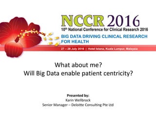 10th National Conference for Clinical Research 2016
27 – 28 July 2016 | Hotel Istana, Kuala Lumpur, Malaysia
What about me?
Will Big Data enable patient centricity?
Presented by:
Karin Wellbrock
Senior Manager – Deloitte Consulting Pte Ltd
BIG DATA DRIVING CLINICAL RESEARCH
FOR HEALTH
 