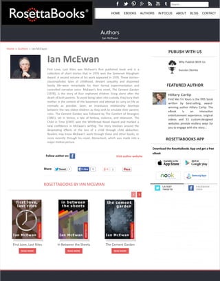 Search... 
HOME EBOOKS AUTHORS IN FOCUS ABOUT BLOG CONTACT 
Authors 
Ian McEwan 
Ian 
McEwan 
First 
Love, 
Last 
Rites 
was 
McEwan’s 
first 
published 
book 
and 
is 
a 
collec=on 
of 
short 
stories 
that 
in 
1976 
won 
the 
Somerset 
Maugham 
Award. 
A 
second 
volume 
of 
his 
work 
appeared 
in 
1978. 
These 
stories– 
claustrophobic 
tales 
of 
childhood, 
deviant 
sexuality 
and 
disjointed 
family 
life–were 
remarkable 
for 
their 
formal 
experimenta=on 
and 
controlled 
narra=ve 
voice. 
McEwan’s 
first 
novel, 
The 
Cement 
Garden 
(1978), 
is 
the 
story 
of 
four 
orphaned 
children 
living 
alone 
aQer 
the 
death 
of 
both 
parents. 
To 
avoid 
being 
taken 
into 
custody, 
they 
bury 
their 
mother 
in 
the 
cement 
of 
the 
basement 
and 
aRempt 
to 
carry 
on 
life 
as 
normally 
as 
possible. 
Soon, 
an 
incestuous 
rela=onship 
develops 
between 
the 
two 
oldest 
children 
as 
they 
seek 
to 
emulate 
their 
parents 
roles. 
The 
Cement 
Garden 
was 
followed 
by 
The 
Comfort 
of 
Strangers 
(1981), 
set 
in 
Venice, 
a 
tale 
of 
fantasy, 
violence, 
and 
obsession. 
The 
Child 
in 
Time 
(1987) 
won 
the 
Whitbread 
Novel 
Award 
and 
marked 
a 
new 
confidence 
in 
McEwan’s 
wri=ng. 
The 
story 
revolves 
around 
the 
devasta=ng 
effects 
of 
the 
loss 
of 
a 
child 
through 
child 
abduc=on. 
Readers 
may 
know 
McEwan’s 
work 
through 
these 
and 
other 
books, 
or 
more 
recently 
through 
his 
novel, 
Atonement, 
which 
was 
made 
into 
a 
major 
mo=on 
picture. 
Home » Authors » Ian 
McEwan 
Follow 
author 
on: 
Visit 
author 
website 
Share: TTweeeett 1 LLiikkee 0 0 
ROSETTABOOKS 
BY 
IAN 
MCEWAN 
PUBLISH 
WITH 
US 
FEATURED 
AUTHOR 
Hillary Carlip 
Find 
Me 
I’m 
Yours 
is 
the 
fiQh 
book 
wriRen 
by 
best-­‐selling, 
award-­‐ 
winning 
author 
Hillary 
Carlip. 
The 
eBook 
is 
an 
interac=ve 
entertainment 
experience, 
original 
videos 
and 
33 
custom-­‐designed 
websites 
provide 
endless 
ways 
for 
you 
to 
engage 
with 
the 
story… 
ROSETTABOOKS 
APP 
Download 
the 
RoseDaBooks 
App 
and 
get 
a 
free 
eBook 
FACEBOOK 
FEED 
First 
Love, 
Last 
Rites 
READ 
MORE 
In 
Between 
the 
Sheets 
READ 
MORE 
The 
Cement 
Garden 
READ 
MORE 
Why 
Publish 
With 
Us 
Success 
Stories 
LATEST 
TWEETS 
The 
perfect 
#quotes 
and 
insight 
that 
will 
#Inspire 
you 
on 
your 
path 
to 
success. 
Get 
started 
now! 
@StephenRCovey 
hRp://t.co/XAzyrvRADF 
@kobo 
21 
minutes 
ago 
“No 
maRer 
how 
busy 
you 
may 
think 
you 
are, 
you 
must 
find 
=me 
for 
#reading, 
or 
surrender 
yourself 
to 
self-­‐chosen 
ignorance.” 
— 
Confucius 
about 
1 
hour 
ago 
If 
you 
haven't 
joined 
the 
#ebook 
revolu=on, 
you're 
missing 
out 
big 
=me. 
#keepup 
hRp://t.co/d6gTu3VWT2 
(via 
@Techlifer) 
2 
hours 
ago 
Don't 
let 
the 
unpredictable 
economy 
impact 
your 
#career! 
Discover 
the 
secret 
with 
@StephenRCovey. 
hRp://t.co/6c01glhGbz 
@AmazonKindle 
3 
hours 
ago 
Why 
do 
you 
love 
books? 
#lovetoread 
#booklover 
hRp://t.co/eeWvWTCbjb 
4 
hours 
ago 
 
