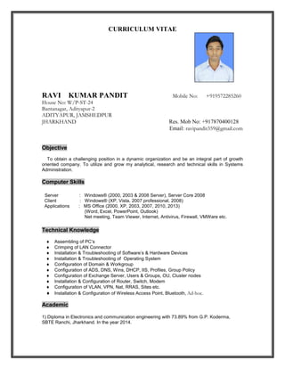 CURRICULUM VITAE
RAVI KUMAR PANDIT Mobile No: +919572285260
House No: W/P-ST-24
Bantanagar, Adityapur-2
ADITYAPUR, JAMSHEDPUR
JHARKHAND Res. Mob No: +917870400128
Email: ravipandit359@gmail.com
Objective
To obtain a challenging position in a dynamic organization and be an integral part of growth
oriented company. To utilize and grow my analytical, research and technical skills in Systems
Administration.
Computer Skills
Server : Windows® (2000, 2003 & 2008 Server), Server Core 2008
Client : Windows® (XP, Vista, 2007 professional, 2008)
Applications : MS Office (2000, XP, 2003, 2007, 2010, 2013)
(Word, Excel, PowerPoint, Outlook)
Net meeting, Team Viewer, Internet, Antivirus, Firewall, VMWare etc.
Technical Knowledge
 Assembling of PC’s
 Crimping of LAN Connector
 Installation & Troubleshooting of Software’s & Hardware Devices
 Installation & Troubleshooting of Operating System
 Configuration of Domain & Workgroup
 Configuration of ADS, DNS, Wins, DHCP, IIS, Profiles, Group Policy
 Configuration of Exchange Server, Users & Groups, OU, Cluster nodes
 Installation & Configuration of Router, Switch, Modem
 Configuration of VLAN, VPN, Nat, RRAS, Sites etc.
 Installation & Configuration of Wireless Access Point, Bluetooth, Ad-hoc.
Academic
1) Diploma in Electronics and communication engineering with 73.89% from G.P. Koderma,
SBTE Ranchi, Jharkhand. In the year 2014.
 