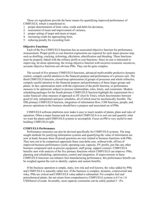 These six ingredients provide the basic means for quantifying improved performance of
CIMFUELS, which is manifested in:
1. proper determination of limit value, credit and debit for deviation,
2. assessment of mean and improvement of variance,
3. proper setting of target and mean at target,
4. increasing credit for approaching limit,
5. reducing penalty for exceeding limit.
Objective Functions
Each of the five CIMFUELS functions has an associated objective function for performance
measurement. Proper profit or cost function expressions are required for each major process step,
such as distilling, cracking, reforming, alkylation, etherification and blending. These functions
must be properly linked with the refinery profit or cost functions. Since no one is interested in
improving, let alone optimizing, the wrong objective function with incorrect economic incentives,
accurate objective functions are obvious PMs. They can be quite complex.
The second of five primary CIMFUELS functions, advanced multivariable predictive dynamic
control, compels careful attention to the financial purpose and performance of a process unit. The
third CIMFUELS function, closed-loop optimization of groups of processes and whole refineries,
compels careful attention to the financial purpose and performance of these larger groups and
plants. In fact, optimization starts with the expression of the profit function, or performance
measure to be optimized, subject to process relationships, rules, limits, and constraints. Modern
scheduling packages for the fourth primary CIMFUELS function highlight the requirement for a
scalar financial value measure of approach to JIT (Just In Time), which discriminates between
good (if only suboptimal) and poor schedules, all of which must be mechanically feasible. The
fifth primary CIMFUELS function, integration of information flow, CIM functions, people, and
process operations to the business should have a purpose and associated set of PMs.
CIMFUELS software platforms now make it easy to insert models of plants, plans and rules of
operation. Often a major human task for successful CIMFUELS is to sort out and quantify what
we want the plants and CIMFUELS systems to accomplish. Focus on PM is very useful to start
building CIMFUELS right.
CIMFUELS Performance
Performance measures can also be devised specifically for CIMFUELS systems. The long
sought methods for justifying information systems and quantifying the value of information are
now at hand, because these ill-posed questions are now related to business functions with PMs.
They turn out to be comparison appraisals (base case/delta case, without/with, off/on) of
improved business performance (yield, operating cost, capacity, PV profit), just like any other
business component such as process equipment, staff group, support contract. CIMFUELS
benefits start with analysis of the five primary functions which CIMFUELS can improve: PMs,
planning and scheduling, optimization, control and integration. If improvements in these
CIMFUELS functions can enhance fuel manufacturing performance, this performance benefit can
be weighed against the cost to identify, capture and sustain benefits.
If the business operation is simple, static, low risk and well known, the value added by PMs
and CIMFUELS is naturally rather low. If the business is complex, dynamic, controversial and
risky, PMs are critical and CIMFUELS value added is substantial. For complex fuel and
petrochemical plants, the net return from comprehensive CIMFUELS systems is 0.5 to 1.0
USD/barrel of crude. Invariably, most capacity constraints can be safely pushed 2 - 4%.
 