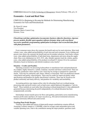 CIMFUELS Editorial for FUEL Technology & Management, January/February 1996, p16, 18
Economics - Local and Real Time
CIMFUELS is Beginning to Revamp the Methods for Determining Manufacturing
Economics for Fuels and Petrochemicals
Dr. Pierre R. Latour
Vice President
Dynamic Matrix Control Corp.
Houston, Texas
……………………………………………………………………………………………………….
Closed-loop real-time optimization incorporates business objective functions, rigorous
process models, flexible open-equation software formats, large scale non-linear
successive quadratic programming optimization techniques and reconciled data fitted
with plant parameters.
……………………………………………………………………………………………………….
Every restaurant menu shows the customer the benefit and cost for meal selections. Most track
volume, costs, value added and profitability of each item and each restaurant. Every clothing and
grocery store shows the customer the benefit and cost for product selections. Each tracks volume,
costs, value added and profitability of individual items, departments and stores along the supply
chain. Does every debutanizer (or ACU, FCC, alky, blender) operator track the volume, quality,
costs, value added and profitability of his products (overhead C5, bottom C4) to his customers
(blenders), based on feed price and reboiler/condenser costs, hourly?
Situation – Credits and Penalties
Operating economics for processing hydrocarbons to manufacture fuels and petrochemicals
are complex, highly interactive, volatile, nonlinear, uncertain and hence controversial. There are
sell prices, production values and buy costs. Each may be average or marginal for a particular
stream. Each may be contracted, spot, future, offered, or forecasted. There are production amount
values/barrel and quality values/property. There may be credits for improved quality within
specifications and penalties for quality specification violations. There may be incentives for
product uniformity and timely delivery, and penalties for variability and unreliability.
Accounting policies may impose ad hoc rules for allocating fixed cost overhead among
processing steps and profit centers such as head count, capital deployed, throughput or "activity
based". These methods are used rather than allocating overhead proportional to value added/profit
generated because determining the profit independently of overhead allocation has been
computationally unwieldy.
Intermediate stream transfer prices for flows and qualities, particularly across manufacturing
business profit center interfaces, for major recycles (e.g., H2) and environmental emissions
remains notoriously difficult and controversial.
Tracking Plant Profit Margins
Tracking value added and sources of plant profit margin contributions remains difficult.
Assuming a refinery margin is 3 USD/BBL crude for average crude and product prices and
variable operating costs, what is the contribution among the major products: gasolines (each
 