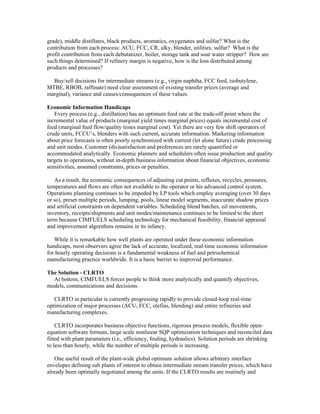 grade), middle distillates, black products, aromatics, oxygenates and sulfur? What is the
contribution from each process: ACU, FCC, CR, alky, blender, utilities, sulfur? What is the
profit contribution from each debutanizer, boiler, storage tank and sour water stripper? How are
such things determined? If refinery margin is negative, how is the loss distributed among
products and processes?
Buy/sell decisions for intermediate streams (e.g., virgin naphtha, FCC feed, isobutylene,
MTBE, RBOB, raffinate) need clear assessment of existing transfer prices (average and
marginal), variance and causes/consequences of these values.
Economic Information Handicaps
Every process (e.g., distillation) has an optimum feed rate at the trade-off point where the
incremental value of products (marginal yield times marginal prices) equals incremental cost of
feed (marginal feed flow/quality times marginal cost). Yet there are very few shift operators of
crude units, FCCU’s, blenders with such current, accurate information. Marketing information
about price forecasts is often poorly synchronized with current (let alone future) crude processing
and unit modes. Customer (dis)satisfaction and preferences are rarely quantified or
accommodated analytically. Economic planners and schedulers often issue production and quality
targets to operations, without in-depth business information about financial objectives, economic
sensitivities, assumed constraints, prices or penalties.
As a result, the economic consequences of adjusting cut points, refluxes, recycles, pressures,
temperatures and flows are often not available to the operator or his advanced control system.
Operations planning continues to be impeded by LP tools which employ averaging (over 30 days
or so), preset multiple periods, lumping, pools, linear model segments, inaccurate shadow prices
and artificial constraints on dependent variables. Scheduling blend batches, oil movements,
inventory, receipts/shipments and unit modes/maintenance continues to be limited to the short
term because CIMFUELS scheduling technology for mechanical feasibility, financial appraisal
and improvement algorithms remains in its infancy.
While it is remarkable how well plants are operated under these economic information
handicaps, most observers agree the lack of accurate, localized, real-time economic information
for hourly operating decisions is a fundamental weakness of fuel and petrochemical
manufacturing practice worldwide. It is a basic barrier to improved performance.
The Solution - CLRTO
At bottom, CIMFUELS forces people to think more analytically and quantify objectives,
models, communications and decisions.
CLRTO in particular is currently progressing rapidly to provide closed-loop real-time
optimization of major processes (ACU, FCC, olefins, blending) and entire refineries and
manufacturing complexes.
CLRTO incorporates business objective functions, rigorous process models, flexible open-
equation software formats, large scale nonlinear SQP optimization techniques and reconciled data
fitted with plant parameters (i.e., efficiency, fouling, hydraulics). Solution periods are shrinking
to less than hourly, while the number of multiple periods is increasing.
One useful result of the plant-wide global optimum solution allows arbitrary interface
envelopes defining sub plants of interest to obtain intermediate stream transfer prices, which have
already been optimally negotiated among the units. If the CLRTO results are routinely and
 