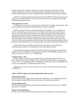 reliably implemented to the plant, integrally involved in affecting its performance (usually
through comprehensive dynamic multivariable predictive controllers), these local, real-time
economics finally become accurate, meaningful, reliable and useful for other business purposes.
CLRTO of a refining complex provides the basic link of CIMFUELS between marketing and
operations. It includes allocation of fixed overhead costs based on value added among suitably
defined operating profit centers.
The Expectation - 0.3 $/B
Trend plots of local, real-time economics start with forecasts for product and feed prices. Next,
process shutdown/maintenance/catalyst performance trends are developed.
CLRTO uses price forecasts to optimize operating mode conditions. As a consequence, it
provides reconciled local, real-time cash flow economics of all streams and process steps of
interest, with trends plotted at least hourly. Value added tracking and profit margin allocation
among interacting process steps is simultaneously determined. Primary active constraints are
identified down to heat exchangers, compressors and valves. Performance of process profit
centers and product profit centers is measured. Buy/sell decisions can be made for any stream.
All stream values and process profits are determined for each batch of gasoline/distillate, for each
property of each product batch, for each crude, product slate and processing mode/configuration.
People need to focus on modeling, constraint trade-offs, objectives and performance
monitoring, along with how to get computers to act on these human creations.
Local, real-time economics, deployed with CLRTO and business decisions, can generate net
benefits of 0.3 to 0.5 USD/BBL of crude for most refineries. For 200 MBPD, the present value
profit over 20 years at 10%/y is 173 - 288 MMUSD.
Landmark Paper - HCU
Sunoco, at Sarnia, Canada recently reported the first commercial CLRTO with MVC on a
HCU - SMR plant (1). The work began in 1985. By 1994, CLRTO and MVC were generating
0.17 plus 0.23 = 0.4 USD/BBL feed times 20 MBPD for NPVP (20y, 10%) of 23 MMUSD. This
success was recognized by a Smithsonian Institute award.
Stepping from a HCU to an entire refinery is now at hand, one of the major current activities
of CIMFUELS.
Table 1. CLRTO Captures Economic Opportunities Otherwise Lost
Tactical Opportunities
One of the most lucrative opportunities for real-time optimization is in coordinating setpoints to
take advantage of trade-offs that are outside the scope of the individual controllers.
Strategic Opportunities
Market opportunities identified by planning and scheduling can be captured as soon as updated
economics are available.
Refinery-Wide Optimization
Provides the necessary platform through which refinery-wide optimization can be implemented.
 