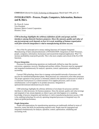 CIMFUELS Editorial for FUEL Technology & Management, March/April 1996, p14, 16
INTEGRATION - Process, People, Computers, Information, Business
and R, D&A.
Dr. Pierre R. Latour
Vice President
Dynamic Matrix Control Corporation
Houston, Texas
……………………………………………………………………………………………………….
CIM technology highlights the arbitrary definition of jobs and groups and the
interfaces among them for business purposes. Since the amount, quality and value of
any person/group work depends on how it is used, modeling of human organization
work flow network integration is vital to manufacturing decision success.
……………………………………………………………………………………………………….
One of the five principal active money making functions of Computer Integrated
Manufacturing of fuels and petrochemicals is INTEGRATION. Integration of what? Processes,
people, computers, information, business(es) and research/development/application. Why? To
increase profitability (read profit growth). This is the most complex and critical of the five CIM
functions.
Process Integration
Processes for manufacturing operations are traditionally defined as steps like reaction,
conversion, separation, recovery, blending and auxiliary utilities. Processes must be segregated
and integrated simultaneously for analysis, operation, control, optimization, scheduling and
accounting.
Current CIM technology shows how to manage series/parallel networks of processes with
recycles for multifeed/multiproduct plants. Most processes are connected to most other processes.
The proper operation of any process is intimately related to the operation of processes to which it
is connected. Each process is a client/customer of its supplier processes, and is in turn
simultaneously a server/supplier to its product processes. Integration is
upstream/downstream/sidestream/recycle stream.
CIM technology highlights the arbitrary definition of envelopes for processes and their
interfaces to other processes, for business purposes. Since the amount, quality and value (average
and marginal) of any stream depends on where it goes and what happens to it, modeling
knowledge of process integration and interfaces is vital to manufacturing decision success. CIM
is the enabling technology for actively operating integrated processes in integrated ways for
improved global performance.
People Integration
People and organizations for manufacturing operations are traditionally defined in terms of
functions, teams and skills for performing required work. People must be segregated and
integrated simultaneously for analysis, operation, control, optimization, scheduling and
accounting work.
 