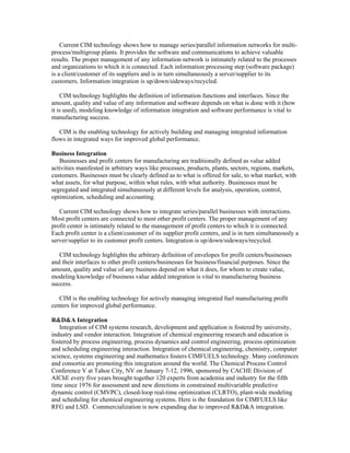 Current CIM technology shows how to manage series/parallel information networks for multi-
process/multigroup plants. It provides the software and communications to achieve valuable
results. The proper management of any information network is intimately related to the processes
and organizations to which it is connected. Each information processing step (software package)
is a client/customer of its suppliers and is in turn simultaneously a server/supplier to its
customers. Information integration is up/down/sideways/recycled.
CIM technology highlights the definition of information functions and interfaces. Since the
amount, quality and value of any information and software depends on what is done with it (how
it is used), modeling knowledge of information integration and software performance is vital to
manufacturing success.
CIM is the enabling technology for actively building and managing integrated information
flows in integrated ways for improved global performance.
Business Integration
Businesses and profit centers for manufacturing are traditionally defined as value added
activities manifested in arbitrary ways like processes, products, plants, sectors, regions, markets,
customers. Businesses must be clearly defined as to what is offered for sale, to what market, with
what assets, for what purpose, within what rules, with what authority. Businesses must be
segregated and integrated simultaneously at different levels for analysis, operation, control,
optimization, scheduling and accounting.
Current CIM technology shows how to integrate series/parallel businesses with interactions.
Most profit centers are connected to most other profit centers. The proper management of any
profit center is intimately related to the management of profit centers to which it is connected.
Each profit center is a client/customer of its supplier profit centers, and is in turn simultaneously a
server/supplier to its customer profit centers. Integration is up/down/sideways/recycled.
CIM technology highlights the arbitrary definition of envelopes for profit centers/businesses
and their interfaces to other profit centers/businesses for business/financial purposes. Since the
amount, quality and value of any business depend on what it does, for whom to create value,
modeling knowledge of business value added integration is vital to manufacturing business
success.
CIM is the enabling technology for actively managing integrated fuel manufacturing profit
centers for improved global performance.
R&D&A Integration
Integration of CIM systems research, development and application is fostered by university,
industry and vendor interaction. Integration of chemical engineering research and education is
fostered by process engineering, process dynamics and control engineering, process optimization
and scheduling engineering interaction. Integration of chemical engineering, chemistry, computer
science, systems engineering and mathematics fosters CIMFUELS technology. Many conferences
and consortia are promoting this integration around the world. The Chemical Process Control
Conference V at Tahoe City, NV on January 7-12, 1996, sponsored by CACHE Division of
AIChE every five years brought together 120 experts from academia and industry for the fifth
time since 1976 for assessment and new directions in constrained multivariable predictive
dynamic control (CMVPC), closed-loop real-time optimization (CLRTO), plant-wide modeling
and scheduling for chemical engineering systems. Here is the foundation for CIMFUELS like
RFG and LSD. Commercialization is now expanding due to improved R&D&A integration.
 