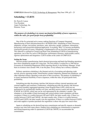CIMFUELS Editorial for FUEL Technology & Management, May/June 1996, p21 - 23
Scheduling = CLRTS
Dr. Pierre R. Latour
Vice President
Aspen Technology, Inc.
Houston, Texas
……………………………………………………………………………………………………….
The purpose of scheduling is to ensure mechanical feasibility of move sequences,
within the rules, for good (prefer best) profitability.
……………………………………………………………………………………………………….
One of the five principal active money making functions of Computer Integrated
Manufacturing of fuels and petrochemicals is SCHEDULING. Scheduling of what? Processes,
shipments, receipts, movements, purchases, sales, deliveries, people, computers, information,
business(es) and research/development/application. Everything. Why? To increase profitability
(read profit growth) of course. Scheduling is fundamental to all our activities and interactions.
This editorial is confined to Closed-Loop Real-Time Scheduling (CLRTS) of manufacturing
operations, one of the five active CIM functions: performance measures, multivariable control,
rigorous optimization and integration. CLRTS resides at the center of CIMFUELS.
Setting the Scene
Discrete product manufacturing, batch chemical processing and batch fuel blending operations
have been scheduled by people for a long time. The first refinery I worked for in 1966 had an
Economics & Scheduling Department (E&S) reporting directly to the Refinery Manager. It had
been in existence since around 1946; it ran the place. Every refinery has a refinery scheduler.
Refinery operations scheduling is the (human) activity of accepting and adjusting crude
arrivals, process operating modes, blend batches, product shipments, planned unit shutdowns and
other important refinery operating events prior to their occurrence. The purpose of scheduling is
to insure mechanical feasibility of move sequences, within the rules, for good (prefer best)
profitability.
Scheduling provides the primary interface link between refinery internal operations and
external suppliers and customers. Furthermore, scheduling provides the primary link between
longer term (monthly) aggregated operating Linear Program Plans (LPP), which are not
guaranteed to be mechanically feasible over time, and daily process control and unit optimization
(CMVPC & CLRTO), which may not be well represented by the scheduler’s models. The
scheduler is in the middle of these horizontal and vertical entities (some schedulers call them
crosshairs). If there is a conflict between LPP and CLRTS, the latter usually rules. If there is a
conflict between CLRTS and CMVPC, the latter usually rules. If there is a conflict between
CLRTO and CLRTS, the latter usually wins the negotiation. If there is a conflict between CLRTS
and crude supplier or product purchaser the negotiation is about who pays how much when.
Inputs to scheduling are the desired long term commitments and specific requests or demands
arising at any time from many places. Outputs from scheduling are commitments to requestors
and timing/sequencing orders to operations (CLRTO & CMVPC) to accommodate the
commitments.
 