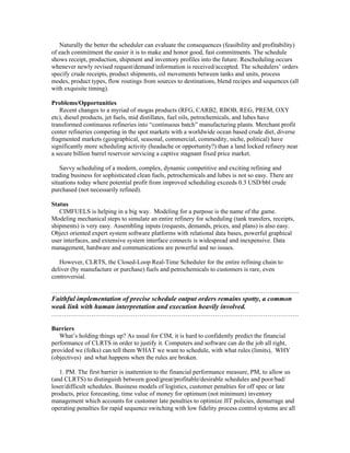 Naturally the better the scheduler can evaluate the consequences (feasibility and profitability)
of each commitment the easier it is to make and honor good, fast commitments. The schedule
shows receipt, production, shipment and inventory profiles into the future. Rescheduling occurs
whenever newly revised request/demand information is received/accepted. The schedulers’ orders
specify crude receipts, product shipments, oil movements between tanks and units, process
modes, product types, flow routings from sources to destinations, blend recipes and sequences (all
with exquisite timing).
Problems/Opportunities
Recent changes to a myriad of mogas products (RFG, CARB2, RBOB, REG, PREM, OXY
etc), diesel products, jet fuels, mid distillates, fuel oils, petrochemicals, and lubes have
transformed continuous refineries into “continuous batch” manufacturing plants. Merchant profit
center refineries competing in the spot markets with a worldwide ocean based crude diet, diverse
fragmented markets (geographical, seasonal, commercial, commodity, niche, political) have
significantly more scheduling activity (headache or opportunity?) than a land locked refinery near
a secure billion barrel reservoir servicing a captive stagnant fixed price market.
Savvy scheduling of a modern, complex, dynamic competitive and exciting refining and
trading business for sophisticated clean fuels, petrochemicals and lubes is not so easy. There are
situations today where potential profit from improved scheduling exceeds 0.3 USD/bbl crude
purchased (not necessarily refined).
Status
CIMFUELS is helping in a big way. Modeling for a purpose is the name of the game.
Modeling mechanical steps to simulate an entire refinery for scheduling (tank transfers, receipts,
shipments) is very easy. Assembling inputs (requests, demands, prices, and plans) is also easy.
Object oriented expert system software platforms with relational data bases, powerful graphical
user interfaces, and extensive system interface connects is widespread and inexpensive. Data
management, hardware and communications are powerful and no issues.
However, CLRTS, the Closed-Loop Real-Time Scheduler for the entire refining chain to
deliver (by manufacture or purchase) fuels and petrochemicals to customers is rare, even
controversial.
……………………………………………………………………………………………………….
Faithful implementation of precise schedule output orders remains spotty, a common
weak link with human interpretation and execution heavily involved.
……………………………………………………………………………………………………….
Barriers
What’s holding things up? As usual for CIM, it is hard to confidently predict the financial
performance of CLRTS in order to justify it. Computers and software can do the job all right,
provided we (folks) can tell them WHAT we want to schedule, with what rules (limits), WHY
(objectives) and what happens when the rules are broken.
1. PM. The first barrier is inattention to the financial performance measure, PM, to allow us
(and CLRTS) to distinguish between good/great/profitable/desirable schedules and poor/bad/
loser/difficult schedules. Business models of logistics, customer penalties for off spec or late
products, price forecasting, time value of money for optimum (not minimum) inventory
management which accounts for customer late penalties to optimize JIT policies, demurrage and
operating penalties for rapid sequence switching with low fidelity process control systems are all
 