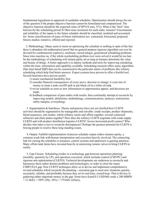 fundamental ingredients to appraisal of candidate schedules. Optimization should always be out
of the question if the proper objective function cannot be formulated and computerized. The
objective function should be the expected value of NPV(X mos, Y%). What is the “best” time
horizon for the scheduling period X? Best time resolution for each order, minutes? Uncertainties
and reliability of the inputs to the future schedule should be classified, modeled and accounted
for. Some classifications of types of future information are: contracted, forecasted, proposed,
futures market, tentative, offered and rejected.
2. Methodology. Many seem to insist on optimizing the schedule or nothing in spite of the fact
there is abundant old mathematical proof that no general purpose rigorous algorithm can ever be
devised for combinatorial explosive, nonlinear, mixed integer, generalized scheduling problems.
Since time marches on, if the whole rescheduling problem ever were solved it would be too late.
So the methodology of scheduling will remain partly art as long as humans determine the value
and beauty of things. A better approach is to deploy methods and tools for improving scheduling
within the time, information and capability available. Scheduling research offers many algorithms
(like time based SQP) that can be customized to the particular nature of problems like refinery
scheduling which help find better answers. Expert systems have proven to offer a fruitful tool.
Several heuristics have proven useful:
1) insure mechanical feasibility first.
2) consider financial consequences of every move, decision or change: it costs lots of
money to clean a tank overfill spill or put black oil in a white oil tank.
3) revise schedule as soon as new information or opportunities appear, and decisions are
made.
4) feedback comparison of past orders with results, then continually attempt to reconcile by
improving models, definitions, methodology, communications, analyses, instructions,
safety margins, (everything).
3. Segmentation & Interfaces. Theory and practice have not yet clarified how CLRTS
activities should be segmented to be manageable and solvable: crude receipts, product shipments,
blend sequences, unit modes, whole refinery onsite and offsite together, several connected
refineries and chem plants together? How does the refinery CLRTS negotiate with crude supply
CLRTS and with product distribution logistics CLRTS? Across horizontal profit centers? Who
decides who takes a loss to reconcile discrepancies? Perhaps the greatest potential for CLRTS is
forcing people to resolve these long standing issues.
4. Output. Faithful implementation of precise schedule output orders remains spotty, a
common weak link with human interpretation and execution heavily involved. The connecting
link for closing the scheduler to actuators, control systems and optimizers is gaining attention.
Many offsite tank farms have invested heavily in motorizing remote valves to bring CLRTS to
reality.
5. Gap Closure. Scheduling resides in a technology gap between operations planning
(monthly, quarterly by LP), and operation execution, which includes control (CMVPC) and
rigorous unit optimization (CLRTO). Technical developments are underway to reconcile and
harmonize these rather distinct problems and technologies, in order to close the major
CIMFUELS gap. New CLRTS techniques allow us to devise and implement comprehensive
revised schedules which reconcile the planning - execution gap to meet new situations quickly,
accurately, reliably, and profitably because they act in real-time, closed-loop. That is the key to
gathering rather important money in the gap. Some have found 0.3 USD/bbl crude x 200 MBPD
= 21 kk$/y = NPV (20y, 10%) = 179 kk$/ refinery.
 