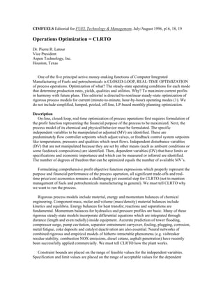 CIMFUELS Editorial for FUEL Technology & Management, July/August 1996, p16, 18, 19
Operations Optimization = CLRTO
Dr. Pierre R. Latour
Vice President
Aspen Technology, Inc.
Houston, Texas
One of the five principal active money-making functions of Computer Integrated
Manufacturing of Fuels and petrochemicals is CLOSED-LOOP, REAL-TIME OPTIMIZATION
of process operations. Optimization of what? The steady-state operating conditions for each mode
that determine production rates, yields, qualities and utilities. Why? To maximize current profits
in harmony with future plans. This editorial is directed to nonlinear steady-state optimization of
rigorous process models for current (minute-to-minute, hour-by-hour) operating modes (1). We
do not include simplified, lumped, pooled, off-line, LP-based monthly planning optimization.
Description
On-line, closed-loop, real-time optimization of process operations first requires formulation of
the profit function representing the financial purpose of the process to be maximized. Next, the
process model of its chemical and physical behavior must be formulated. The specific
independent variables to be manipulated or adjusted (MV) are identified. These are
predominately flow controller setpoints which adjust valves, or feedback control system setpoints
like temperatures, pressures and qualities which reset flows. Independent disturbance variables
(DV) that are not manipulated because they are set by other means (such as ambient conditions or
some feedstock compositions) are identified. Then, dependent variables (DV) that have limits or
specifications and economic importance and which can be measured or inferred are identified.
The number of degrees of freedom that can be optimized equals the number of available MV’s.
Formulating comprehensive profit objective function expressions which properly represent the
purpose and financial performance of the process operation, all significant trade-offs and real-
time price/cost economics remains a challenging yet essential step for CLRTO (not to mention
management of fuels and petrochemicals manufacturing in general). We must tell CLRTO why
we want to run the process.
Rigorous process models include material, energy and momentum balances of chemical
engineering. Component mass, molar and volume (mass/density) material balances include
kinetics and equilibria. Energy balances for heat transfer, reactions and separations are
fundamental. Momentum balances for hydraulics and pressure profiles are basic. Many of these
rigorous steady-state models incorporate differential equations which are integrated through
distance (length and even radially) inside equipment. Accurate prediction of tower flooding,
compressor surge, pump cavitation, separator entrainment carryover, fouling, plugging, corrosion,
metal fatigue, coke deposits and catalyst deactivation are also essential. Neural networks of
combined rigorous and empirical models of hitherto intractable phenomena (e.g. visbreaker
residue stability, combustion NOX emissions, diesel cetane, asphalt penetration) have recently
been successfully applied commercially. We must tell CLRTO how the plant works.
Constraint bounds are placed on the range of feasible values for the independent variables.
Specification and limit values are placed on the range of acceptable values for the dependent
 