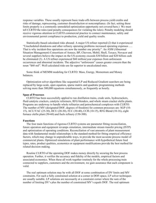 response variables. These usually represent basic trade-offs between process yield credits and
risks of damage, reprocessing, customer dissatisfaction or noncompliance. (In fact, setting these
limits properly is a commonly unmodeled optimization opportunity not covered here.) We must
tell CLRTO the rules (and penalty consequences for violating the rules). Penalty modeling should
receive vigorous attention in CLRTO commercial practice to connect maintenance, safety and
environmental permit compliance to production, yield and quality results.
Statistically-based calculated risks abound. A major US refiner reported (2) that it experienced
“Unscheduled shutdowns and other refinery operating problems increased operating expenses .....
That is why incident-free operations are now the number one priority”. An ASM (Abnormal
Situation Management) Consortium of Amoco, BP, Chevron, Mobil, Shell, Texaco, Novacor and
several suppliers believe the impact on the US economy exceeds $30 billion and $20 billion cash
be eliminated (3). A US refiner experienced $60 million/year expenses from unforeseen
occurrences and abnormal incidents. The adjective “unforeseen” causes greater concern than the
noun “$60 mil”. Well calculated risks are far superior to uncalculated ones.
Some think of MEMM modeling for CLRTO: Mass, Energy, Momentum and Money
balances.
Optimization solver algorithms like sequential LP and Reduced Gradient searchers are being
replaced by large-scale, open equation, sparse matrix and quadratic programming methods
solving more than 300,000 equations simultaneously, as frequently as hourly.
Span of Processes
CLRTO has been successfully applied to run distillation trains, crude units, hydrocrackers,
fluid catalytic crackers, catalytic reformers, RFG blenders, and whole steam cracker olefin plants.
Programs are underway to handle whole refineries and petrochemical complexes with CLRTO.
The number of MV (designated DOF, degrees of freedom) for common processes are: SGP (10-
15), ACU/VAC (25-30), HCU (20-30), FCC (30-40), CCR (10-15), RFG Blend (10-16), eight
furnace olefin plant (50-60) and fuels refinery (150-300).
Functions
The four main functions of rigorous CLRTO systems are parameter fitting reconciliation,
future operation and equipment revamps simulation, intermediate stream transfer pricing (ISTP)
and optimization of operating conditions. Reconciliation of vast amounts of plant measurement
data with fundamental model relationships is the standard method for fitting empirical efficiency
factors, which may change in unpredictable ways, to provide the most accurate process model of
commercial plants. Optimized simulations of plant performance with hypothetical future feed
types, rates, product qualities, economics or equipment modifications provide the best method for
related decision making.
Routine CLRTO of the operating DOF makes money directly by securing the best process
operation. Further, it verifies the accuracy and fidelity of the models, empirical factors and
associated economics. When these all work together routinely for the whole processing train
connected to suppliers, customers and the environment, we gain assurance that each component is
valid.
The real optimum solution may be with all DOF at some combination of DV limits and MV
constraints. For such a fully constrained solution at a corner in DOF-space, LP solver techniques
are usually suitable. LP solutions are necessarily at a constraint corner where the sum of the
number of limiting DV’s plus the number of constrained MV’s equals DOF. The real optimum
 