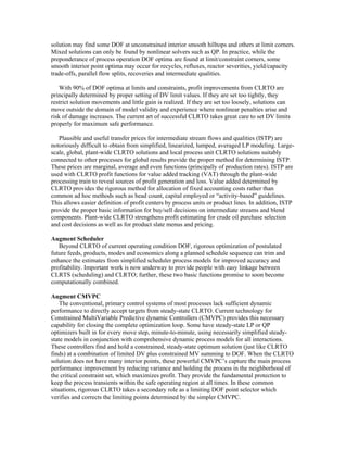 solution may find some DOF at unconstrained interior smooth hilltops and others at limit corners.
Mixed solutions can only be found by nonlinear solvers such as QP. In practice, while the
preponderance of process operation DOF optima are found at limit/constraint corners, some
smooth interior point optima may occur for recycles, refluxes, reactor severities, yield/capacity
trade-offs, parallel flow splits, recoveries and intermediate qualities.
With 90% of DOF optima at limits and constraints, profit improvements from CLRTO are
principally determined by proper setting of DV limit values. If they are set too tightly, they
restrict solution movements and little gain is realized. If they are set too loosely, solutions can
move outside the domain of model validity and experience where nonlinear penalties arise and
risk of damage increases. The current art of successful CLRTO takes great care to set DV limits
properly for maximum safe performance.
Plausible and useful transfer prices for intermediate stream flows and qualities (ISTP) are
notoriously difficult to obtain from simplified, linearized, lumped, averaged LP modeling. Large-
scale, global, plant-wide CLRTO solutions and local process unit CLRTO solutions suitably
connected to other processes for global results provide the proper method for determining ISTP.
These prices are marginal, average and even functions (principally of production rates). ISTP are
used with CLRTO profit functions for value added tracking (VAT) through the plant-wide
processing train to reveal sources of profit generation and loss. Value added determined by
CLRTO provides the rigorous method for allocation of fixed accounting costs rather than
common ad hoc methods such as head count, capital employed or “activity-based” guidelines.
This allows easier definition of profit centers by process units or product lines. In addition, ISTP
provide the proper basic information for buy/sell decisions on intermediate streams and blend
components. Plant-wide CLRTO strengthens profit estimating for crude oil purchase selection
and cost decisions as well as for product slate menus and pricing.
Augment Scheduler
Beyond CLRTO of current operating condition DOF, rigorous optimization of postulated
future feeds, products, modes and economics along a planned schedule sequence can trim and
enhance the estimates from simplified scheduler process models for improved accuracy and
profitability. Important work is now underway to provide people with easy linkage between
CLRTS (scheduling) and CLRTO; further, these two basic functions promise to soon become
computationally combined.
Augment CMVPC
The conventional, primary control systems of most processes lack sufficient dynamic
performance to directly accept targets from steady-state CLRTO. Current technology for
Constrained MultiVariable Predictive dynamic Controllers (CMVPC) provides this necessary
capability for closing the complete optimization loop. Some have steady-state LP or QP
optimizers built in for every move step, minute-to-minute, using necessarily simplified steady-
state models in conjunction with comprehensive dynamic process models for all interactions.
These controllers find and hold a constrained, steady-state optimum solution (just like CLRTO
finds) at a combination of limited DV plus constrained MV summing to DOF. When the CLRTO
solution does not have many interior points, these powerful CMVPC’s capture the main process
performance improvement by reducing variance and holding the process in the neighborhood of
the critical constraint set, which maximizes profit. They provide the fundamental protection to
keep the process transients within the safe operating region at all times. In these common
situations, rigorous CLRTO takes a secondary role as a limiting DOF point selector which
verifies and corrects the limiting points determined by the simpler CMVPC.
 