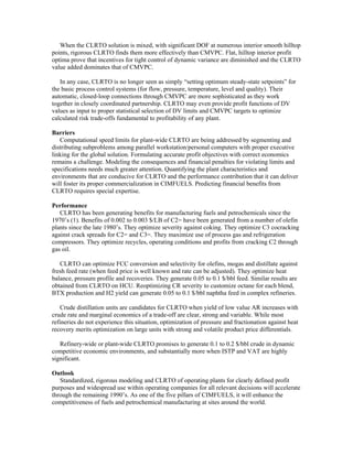 When the CLRTO solution is mixed, with significant DOF at numerous interior smooth hilltop
points, rigorous CLRTO finds them more effectively than CMVPC. Flat, hilltop interior profit
optima prove that incentives for tight control of dynamic variance are diminished and the CLRTO
value added dominates that of CMVPC.
In any case, CLRTO is no longer seen as simply “setting optimum steady-state setpoints” for
the basic process control systems (for flow, pressure, temperature, level and quality). Their
automatic, closed-loop connections through CMVPC are more sophisticated as they work
together in closely coordinated partnership. CLRTO may even provide profit functions of DV
values as input to proper statistical selection of DV limits and CMVPC targets to optimize
calculated risk trade-offs fundamental to profitability of any plant.
Barriers
Computational speed limits for plant-wide CLRTO are being addressed by segmenting and
distributing subproblems among parallel workstation/personal computers with proper executive
linking for the global solution. Formulating accurate profit objectives with correct economics
remains a challenge. Modeling the consequences and financial penalties for violating limits and
specifications needs much greater attention. Quantifying the plant characteristics and
environments that are conducive for CLRTO and the performance contribution that it can deliver
will foster its proper commercialization in CIMFUELS. Predicting financial benefits from
CLRTO requires special expertise.
Performance
CLRTO has been generating benefits for manufacturing fuels and petrochemicals since the
1970’s (1). Benefits of 0.002 to 0.003 $/LB of C2= have been generated from a number of olefin
plants since the late 1980’s. They optimize severity against coking. They optimize C3 cocracking
against crack spreads for C2= and C3=. They maximize use of process gas and refrigeration
compressors. They optimize recycles, operating conditions and profits from cracking C2 through
gas oil.
CLRTO can optimize FCC conversion and selectivity for olefins, mogas and distillate against
fresh feed rate (when feed price is well known and rate can be adjusted). They optimize heat
balance, pressure profile and recoveries. They generate 0.05 to 0.1 $/bbl feed. Similar results are
obtained from CLRTO on HCU. Reoptimizing CR severity to customize octane for each blend,
BTX production and H2 yield can generate 0.05 to 0.1 $/bbl naphtha feed in complex refineries.
Crude distillation units are candidates for CLRTO when yield of low value AR increases with
crude rate and marginal economics of a trade-off are clear, strong and variable. While most
refineries do not experience this situation, optimization of pressure and fractionation against heat
recovery merits optimization on large units with strong and volatile product price differentials.
Refinery-wide or plant-wide CLRTO promises to generate 0.1 to 0.2 $/bbl crude in dynamic
competitive economic environments, and substantially more when ISTP and VAT are highly
significant.
Outlook
Standardized, rigorous modeling and CLRTO of operating plants for clearly defined profit
purposes and widespread use within operating companies for all relevant decisions will accelerate
through the remaining 1990’s. As one of the five pillars of CIMFUELS, it will enhance the
competitiveness of fuels and petrochemical manufacturing at sites around the world.
 