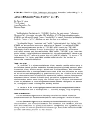 CIMFUELS Editorial for FUEL Technology & Management, September/October 1996, p17 - 20
Advanced Dynamic Process Control = CMVPC
Dr. Pierre R. Latour
Vice President
Aspen Technology, Inc.
Houston, Texas
We identified the five basic active CIMFUELS functions that make money: Performance
Measures (PM), Information Integration (IT), Scheduling (CLRTS), Operations Optimization
(CLRTO) and Advanced Dynamic Process Control (ADPC or recently Constrained MultiVariable
Predictive Control - CMVPC). The first four were described in recent issues.
This editorial will cover Constrained MultiVariable Predictive Control. Since the late 1980’s
CMVPC has become almost synonymous with Advanced Dynamic Process Control (ADPC).
This is the automatic execution function of CIMFUELS, which ensures that CIMFUELS
technology truly affects change. It moves the plant directly and automatically, while people
watch, check, approve, audit, learn and maintain. ADPC enables CIMFUELS to take charge, take
control, manage - really implement decisions to actively integrate computers with manufacturing.
Some would add ADPC protects the process from awkward CIM, infeasible CIM, incorrect CIM,
and dangerous CIM. Further, good ADPC provides feedback to other CIM functions on
inaccuracies, errors and infeasibilities.
What Does it Do?
The job of ADPC is to adjust or manipulate the primary operating condition settings (every 30
to 60 seconds) for flow, pressure, temperature, level and quality on single-loop controllers, which
in turn adjust primary actuators (every 0.1 second) such as valves and motors. This activity has
traditionally been done by board operators in control rooms. ADPC must safely adjust and protect
the process to achieve some purpose (e.g., production rate, quality and efficiency), while adhering
to the rules (operating limits and procedures). Inputs include operating condition limits (max and
min) on all controlled variables of interest, quality specifications, equipment limitations and
adjustment range bounds. It must employ some economic objective function to guide its trade-off
actions and performance. It should incorporate information about the consequences and penalties
for violating specifications, exceeding limits, breaking the rules.
The function of ADPC is to accept input commands and desires from people and other CIM
functions and execute them as well as possible, i.e., accurately, promptly, safely and optimally.
What is the Problem?
Fuel and petrochemical processes are inherently constrained and limited. Independent
manipulated variables are constrained and dependent controlled response variables are limited.
Fuel and petrochemical processes are inherently multivariable and interacting: each flow
affects other flows, each heat affects other heats, flows affect heats, heats affect flows, heats and
flows affect compositions and qualities, heats and flows affect pressure, most adjustments affect a
variety of limits and economic performance in different ways. Multivariable interactions must be
accounted for to operate processes and make products.
 
