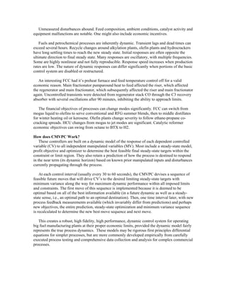 Unmeasured disturbances abound. Feed composition, ambient conditions, catalyst activity and
equipment malfunctions are notable. One might also include economic incentives.
Fuels and petrochemical processes are inherently dynamic. Transient lags and dead times can
exceed several hours. Recycle changes around alkylation plants, olefin plants and hydrocrackers
have long settling times to reach the new steady state. Initial responses are often opposite the
ultimate direction to final steady state. Many responses are oscillatory, with multiple frequencies.
Some are highly nonlinear and not fully reproducible. Response speed increases when production
rates are low. The nature of dynamic responses can differ significantly when portions of the basic
control system are disabled or restructured.
An interesting FCC had it’s preheat furnace and feed temperature control off for a valid
economic reason. Main fractionator pumparound heat to feed affected the riser, which affected
the regenerator and main fractionator, which subsequently affected the riser and main fractionator
again. Uncontrolled transients were detected from regenerator stack CO through the C3 recovery
absorber with several oscillations after 90 minutes, inhibiting the ability to approach limits.
The financial objectives of processes can change modes significantly. FCC can switch from
mogas liquid to olefins to serve conventional and RFG summer blends, then to middle distillates
for winter heating oil or kerosene. Olefin plants change severity to follow ethane-propane co-
cracking spreads. HCU changes from mogas to jet modes are significant. Catalytic reformer
economic objectives can swing from octane to BTX to H2.
How does CMVPC Work?
These controllers are built on a dynamic model of the response of each dependent controlled
variable (CV) to all independent manipulated variables (MV). Most include a steady-state model,
profit objective and optimizer to determine the best feasible final steady-state targets within the
constraint or limit region. They also retain a prediction of how the process is destined to respond
in the near term (its dynamic horizon) based on known prior manipulated inputs and disturbances
currently propagating through the process.
At each control interval (usually every 30 to 60 seconds), the CMVPC devises a sequence of
feasible future moves that will drive CV’s to the desired limiting steady-state targets with
minimum variance along the way for maximum dynamic performance within all imposed limits
and constraints. The first move of this sequence is implemented because it is deemed to be
optimal based on all of the best information available (in a future dynamic as well as a steady-
state sense, i.e., an optimal path to an optimal destination). Then, one time interval later, with new
process feedback measurements available (which invariably differ from predictions) and perhaps
new objectives, the entire prediction, steady-state optimization and minimum variance sequence
is recalculated to determine the new best move sequence and next move.
This creates a robust, high fidelity, high performance, dynamic control system for operating
big fuel manufacturing plants at their proper economic limits, provided the dynamic model fairly
represents the true process dynamics. These models may be rigorous first principles differential
equations for simpler processes, but are more commonly developed empirically from carefully
executed process testing and comprehensive data collection and analysis for complex commercial
processes.
 