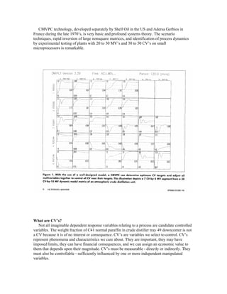 CMVPC technology, developed separately by Shell Oil in the US and Adersa Gerbios in
France during the late 1970’s, is very basic and profound systems theory. The scenario
techniques, rapid inversion of large nonsquare matrices, and identification of process dynamics
by experimental testing of plants with 20 to 30 MV’s and 30 to 50 CV’s on small
microprocessors is remarkable.
What are CV’s?
Not all imaginable dependent response variables relating to a process are candidate controlled
variables. The weight fraction of C41 normal paraffin in crude distiller tray 49 downcomer is not
a CV because it is of no interest or consequence. CV’s are variables we select to control. CV’s
represent phenomena and characteristics we care about. They are important, they may have
imposed limits, they can have financial consequences, and we can assign an economic value to
them that depends upon their magnitude. CV’s must be measurable - directly or indirectly. They
must also be controllable - sufficiently influenced by one or more independent manipulated
variables.
 