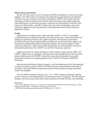 What is the Current Status?
By late 1995, there were over 2233 commercial CMVPC installations (1) from the five main
suppliers, with 1500 of these in oil refining and another 483 in petrochemicals and chemicals.
Virtually every type of process unit has been controlled by CMVPC. Universities teach this
technology, professors continue active research, books have been written, papers frequently
report performance of commercial successes, conferences are held regularly worldwide, short
courses are offered widely, most DCS vendors offer some tools and algorithms and several
technology suppliers have growing businesses licensing products and working commercial
application solutions.
Trends
Applications are trending to larger single controllers (30 MV’s x 60 CV’s) on multiple
connected processes, coordination among several subcontrollers (for a whole olefin plant), new
methods for quantifying financial value, tighter integration with operations optimization
(CLRTO) and outsourcing of implementation and long term on-site maintenance support with
financially sound partnerships between operating companies and selected suppliers. Sound
commercial shared risk - shared reward (SR)2 arrangements are useful (probably essential) to
sustain profit performance from CMVPC over the life of the process operation.
Applications in the US, Europe and Japan are often revamps of older classical ADPC with
CMVPC. Applications are spreading to existing process units throughout the world. Grassroots
plants normally provide for CMVPC shortly after startup. Environmentally driven quality
specifications for fuels are compelling applications of CMVPC and broader CIMFUELS
technology.
Once dynamic performance claims for capacity, yield and operating costs (by closer approach
to limits) are widely accepted, CMVPC will influence process design tolerances and sizing of
new plants. The broad Chemical Engineering connection between process design and process
control will strengthen.
The next NPRA Computer Conference, Nov 11-13, 1996 in Atlanta, will feature a half day
session on Process Control Megatrends, with speakers from four oil companies. The 650 expected
attendees will find out more about achievements, problems and trends from this vital technology.
References
1. Qin, S. Joe, Badgewell, Thomas A., “An Overview of Industrial Model Predictive Control Technology”, AIChE
Chemical Process Control - V Conference, Tahoe City, CA, 11 Jan 96.
2. HPI Market Data, Hydrocarbon Processing, Gulf Publishing Co., 1994 & 95.
 