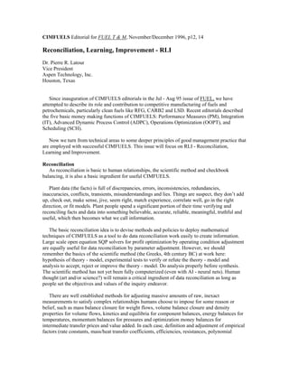 CIMFUELS Editorial for FUEL T & M, November/December 1996, p12, 14
Reconciliation, Learning, Improvement - RLI
Dr. Pierre R. Latour
Vice President
Aspen Technology, Inc.
Houston, Texas
Since inauguration of CIMFUELS editorials in the Jul - Aug 95 issue of FUEL, we have
attempted to describe its role and contribution to competitive manufacturing of fuels and
petrochemicals, particularly clean fuels like RFG, CARB2 and LSD. Recent editorials described
the five basic money making functions of CIMFUELS: Performance Measures (PM), Integration
(IT), Advanced Dynamic Process Control (ADPC), Operations Optimization (OOPT), and
Scheduling (SCH).
Now we turn from technical areas to some deeper principles of good management practice that
are employed with successful CIMFUELS. This issue will focus on RLI - Reconciliation,
Learning and Improvement.
Reconciliation
As reconciliation is basic to human relationships, the scientific method and checkbook
balancing, it is also a basic ingredient for useful CIMFUELS.
Plant data (the facts) is full of discrepancies, errors, inconsistencies, redundancies,
inaccuracies, conflicts, transients, misunderstandings and lies. Things are suspect, they don’t add
up, check out, make sense, jive, seem right, match experience, correlate well, go in the right
direction, or fit models. Plant people spend a significant portion of their time verifying and
reconciling facts and data into something believable, accurate, reliable, meaningful, truthful and
useful, which then becomes what we call information.
The basic reconciliation idea is to devise methods and policies to deploy mathematical
techniques of CIMFUELS as a tool to do data reconciliation work easily to create information.
Large scale open equation SQP solvers for profit optimization by operating condition adjustment
are equally useful for data reconciliation by parameter adjustment. However, we should
remember the basics of the scientific method (the Greeks, 4th century BC) at work here:
hypothesis of theory - model, experimental tests to verify or refute the theory - model and
analysis to accept, reject or improve the theory - model. Do analysis properly before synthesis.
The scientific method has not yet been fully computerized (even with AI - neural nets). Human
thought (art and/or science?) will remain a critical ingredient of data reconciliation as long as
people set the objectives and values of the inquiry endeavor.
There are well established methods for adjusting massive amounts of raw, inexact
measurements to satisfy complex relationships humans choose to impose for some reason or
belief, such as mass balance closure for weight flows, volume balance closure and density
properties for volume flows, kinetics and equilibria for component balances, energy balances for
temperatures, momentum balances for pressures and optimization money balances for
intermediate transfer prices and value added. In each case, definition and adjustment of empirical
factors (rate constants, mass/heat transfer coefficients, efficiencies, resistances, polynomial
 