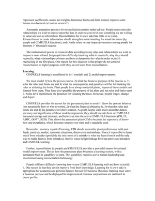 regression coefficients, neural net weights, functional forms and limit values) requires some
human involvement (art and/or science?).
Automatic adaptation practice for reconciliation remains rather ad hoc. People must select the
relationships we wish to impose upon the data in order to convert it into something we are willing
to value and use as information. Reconciliation for its own sake has little or no value.
Reconciliation to create information should strengthen understanding for sound decisions (by
people and CIMFUELS functions), and clearly relate to (nay impact) consensus among people for
business (= financial) success.
The mathematical power to reconcile data according to any rules and relationships we wish to
impose is now at hand, but people have difficulty knowing what to reconcile, why they should
reconcile, what relationships to honor and how to determine the value in order to justify
reconciling in the first place. One reason for this situation is that people do not connect
reconciliation to higher purposes well; they do not learn from reconciliation.
Learning
CIMFUELS learning is manifested in its 1) models and 2) model improvements.
We must model 1) how the process works, 2) what the financial purpose of the process is, 3)
what the rules and limits are and 4) what the consequences and penalties will be for breaking the
rules or violating the limits. Plant people have always modeled plants, improved these models and
learned from them. They have also specified the purpose of the plant and set rules and limits upon
it. Some have experienced the penalties for violating the rules. However, people forget, change
and depart.
CIMFUELS provides the means for the permanent plant to model 1) how the process behaves
(not necessarily how or why it works), 2) what the financial objective is, 3) what the rules and
limits are and 4) the penalties for limit violation. As plant people learn more about the details,
accuracy and significance of these model components, they should encode them in CIMFUELS
document storage and retrieval, and better yet, into the active CIMFUELS functions (PM, IT,
ADPC, OOPT, SCH). This allows the permanent plant CIM to become the repository of know-
how and experience, which becomes smarter over time and is regularly used.
Remember, memory is part of learning. CIM should remember plant performance with past
feeds, catalysts, modes, economic situations, discoveries and mishaps. Since it is possible to learn
much from mistakes (probably the only merit of a mistake is what we learn from it and the only
way to really learn is from mistakes), there is value in tight linkage between errors and mistakes
and CIMFUEL learning.
Further, reconciliation by people and CIMFUELS provides a powerful means for rational
model improvement. This is how the permanent plant becomes a learning system, with a
permanent built in capability to learn. This capability requires active human leadership and
involvement using reconciliation technology.
People still have difficulty knowing how to use CIMFUELS learning well and how to justify
it. One reason is that they do not improve from their knowledge. Learning for its own sake is
appropriate for academia and personal leisure, but not for business. Business learning must serve
a business purpose and be deployed for improvement, because corporations are instituted to
create profits.
 
