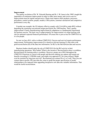 Improvement
The quality revolution of Dr. W. Edwards Deming and Dr. J. M. Juran in the 1980’s taught the
importance of continuous improvement in order to make more money and even to survive.
Improvement must be regular and pervasive. Plants must improve their products, processes,
procedures, control systems, people, models, CIM systems, customer satisfaction and competitive
performance every day.
Consider one example: the US industry effort to comply with CAAA90 to make RFG without
degrading the remaining conventional mogas pool below the 1990 baseline. That’s quality
improvement! Clearly manufacturing improvement by adaptation is a fundamental requirement
for business success. The basic way to adapt properly for improvement is to align learning with
risk for optimum expected financial performance. Of course this is just as true for CIMFUELS as
it is for people.
So now we have RLI, with or without CIMFUELS. Success and survival require performance
improvement. Performance improvement (I) is based on relevant learning (L) that starts with
good reconciliation (R) of the data into information. So RLI is the link between data and success.
Business leaders should study the role of CIMFUELS for the RLI activity in their
manufacturing operations. Why bother? What is the incentive? Reconciliation alone is worthless.
Reconciliation for learning alone is worthless. However, proper use of RLI throughout the
CIMFUELS functions in concert with people and decision making can capture and sustain net
benefits exceeding 0.1 USD/bbl crude, and might even approach 0.2 for some refiners! Might
even be essential for long term survival! Recommend you connect R to L to I well. Then you can
connect data to profits. RLI provides the venue to guide the proper specification of model
relationships to be imposed when upgrading inexpensive raw data into valuable information. That
would be useful reconciliation.
 